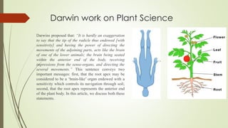 Darwin work on Plant Science
Darwins proposed that: “It is hardly an exaggeration
to say that the tip of the radicle thus endowed [with
sensitivity] and having the power of directing the
movements of the adjoining parts, acts like the brain
of one of the lower animals; the brain being seated
within the anterior end of the body, receiving
impressions from the sense-organs, and directing the
several movements.” This sentence conveys two
important messages: first, that the root apex may be
considered to be a ‘brain-like’ organ endowed with a
sensitivity which controls its navigation through soil;
second, that the root apex represents the anterior end
of the plant body. In this article, we discuss both these
statements.
 
