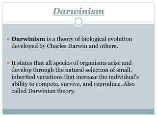 Darwinism
 Darwinism is a theory of biological evolution
developed by Charles Darwin and others.
 It states that all species of organisms arise and
develop through the natural selection of small,
inherited variations that increase the individual's
ability to compete, survive, and reproduce. Also
called Darwinian theory.
 