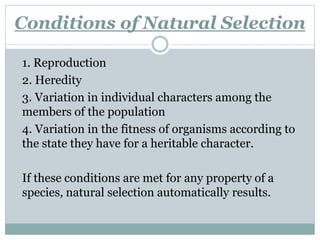 Conditions of Natural Selection
1. Reproduction
2. Heredity
3. Variation in individual characters among the
members of the population
4. Variation in the fitness of organisms according to
the state they have for a heritable character.
If these conditions are met for any property of a
species, natural selection automatically results.
 
