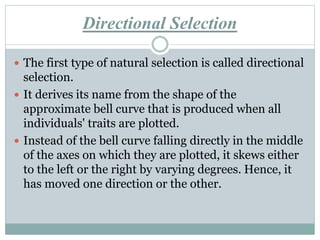 Directional Selection
 The first type of natural selection is called directional
selection.
 It derives its name from the shape of the
approximate bell curve that is produced when all
individuals' traits are plotted.
 Instead of the bell curve falling directly in the middle
of the axes on which they are plotted, it skews either
to the left or the right by varying degrees. Hence, it
has moved one direction or the other.
 