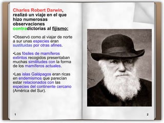 Charles Robert Darwin , realizó un viaje en el que hizo numerosas observaciones  contra dictorias al  fijismo: Observó como al viajar de norte a sur unas  especies  eran  sustituidas   por otras afines . Los  fósiles de mamíferos extintos  recogidos presentaban muchas  similitudes con  la forma de los  mamíferos actuales .  Las  islas Galápagos  eran ricas   en  endemismos  que parecían estar  relacionados con  las  especies del continente cercano  (América del Sur). 1 2 