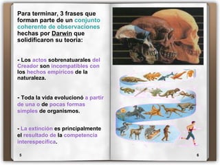 5 6 Para terminar, 3 frases que forman parte de un  conjunto coherente de observaciones  hechas por  Darwin  que solidificaron su teoría: -  Los  actos  sobrenatuarales  del   Creador  son  incompatibles con  los  hechos empíricos  de la naturaleza. -  Toda la vida evolucionó  a partir de una o  de  pocas formas simples  de organismos. -  La extinción  es principalmente el  resultado de  la  competencia interespecífica . 