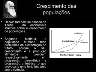 Crescimento das populações Darwin também se baseou na Teoria  do economista Malthus sobre o crescimento de populações. Segundo Malthus, a população humana teria problemas de alimentação no futuro, porque o seu crescimento e a produção alimentos cresciam respectivamente em progressão geométrica e progressão aritmética, o que provocaria uma forte luta pela sobrevivência. 