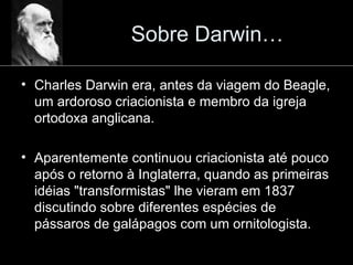 Sobre Darwin… Charles Darwin era, antes da viagem do Beagle, um ardoroso criacionista e membro da igreja ortodoxa anglicana. Aparentemente continuou criacionista até pouco após o retorno à Inglaterra, quando as primeiras idéias "transformistas" lhe vieram em 1837 discutindo sobre diferentes espécies de pássaros de galápagos com um ornitologista. 