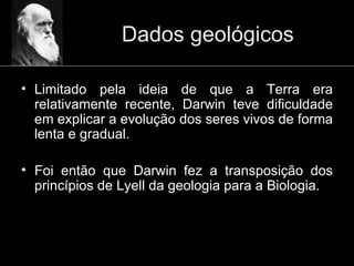 Dados geológicos Limitado pela ideia de que a Terra era relativamente recente, Darwin teve dificuldade em explicar a evolução dos seres vivos de forma lenta e gradual. Foi então que Darwin fez a transposição dos princípios de Lyell da geologia para a Biologia. 