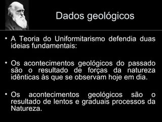 Dados geológicos A Teoria do Uniformitarismo defendia duas ideias fundamentais: Os acontecimentos geológicos do passado são o resultado de forças da natureza idênticas às que se observam hoje em dia. Os acontecimentos geológicos são o resultado de lentos e graduais processos da Natureza. 