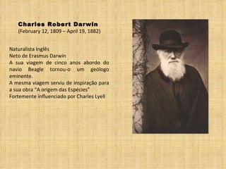 Charles Robert Darwin (February 12, 1809 – April 19, 1882) Naturalista Inglês Neto de Erasmus Darwin A sua viagem de cinco anos abordo do navio Beagle tornou-o um geólogo eminente. A mesma viagem serviu de inspiração para a sua obra “A origem das Espécies” Fortemente influenciado por Charles Lyell 