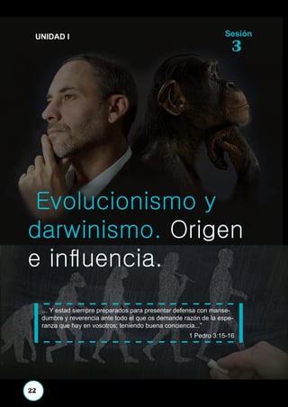 1
CIENCIA Y BIBLIA
Evolucionismo y
darwinismo. Origen
e influencia.
... Y estad siempre preparados para presentar defensa con manse-
dumbre y reverencia ante todo el que os demande razón de la espe-
ranza que hay en vosotros; teniendo buena conciencia...”
1 Pedro 3:15-16
Sesión
3
UNIDAD I
22
 