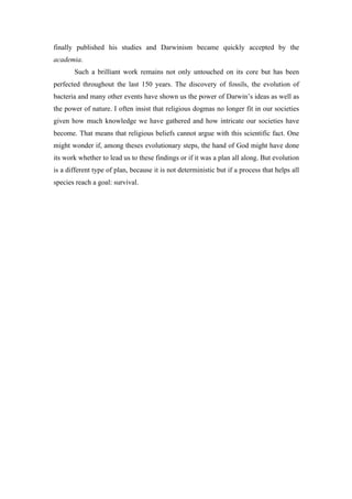 finally published his studies and Darwinism became quickly accepted by the
academia.
Such a brilliant work remains not only untouched on its core but has been
perfected throughout the last 150 years. The discovery of fossils, the evolution of
bacteria and many other events have shown us the power of Darwin’s ideas as well as
the power of nature. I often insist that religious dogmas no longer fit in our societies
given how much knowledge we have gathered and how intricate our societies have
become. That means that religious beliefs cannot argue with this scientific fact. One
might wonder if, among theses evolutionary steps, the hand of God might have done
its work whether to lead us to these findings or if it was a plan all along. But evolution
is a different type of plan, because it is not deterministic but if a process that helps all
species reach a goal: survival.
 