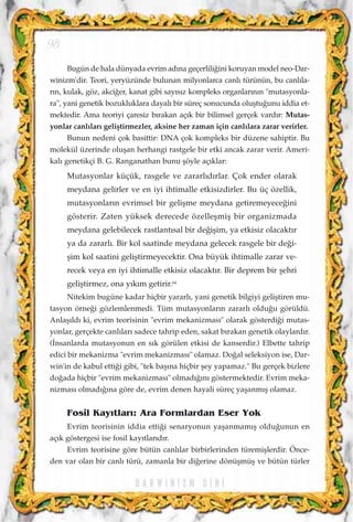 Bugün de hala dünyada evrim ad›na geçerlili¤ini koruyan model neo-Dar-
winizm'dir. Teori, yeryüzünde bulunan milyonlarca canl› türünün, bu canl›la-
r›n, kulak, göz, akci¤er, kanat gibi say›s›z kompleks organlar›n›n "mutasyonla-
ra", yani genetik bozukluklara dayal› bir süreç sonucunda oluﬂtu¤unu iddia et-
mektedir. Ama teoriyi çaresiz b›rakan aç›k bir bilimsel gerçek vard›r: Mutas-
yonlar canl›lar› geliﬂtirmezler, aksine her zaman için canl›lara zarar verirler.
Bunun nedeni çok basittir: DNA çok kompleks bir düzene sahiptir. Bu
molekül üzerinde oluﬂan herhangi rastgele bir etki ancak zarar verir. Ameri-
kal› genetikçi B. G. Ranganathan bunu ﬂöyle aç›klar:
Mutasyonlar küçük, rasgele ve zararl›d›rlar. Çok ender olarak
meydana gelirler ve en iyi ihtimalle etkisizdirler. Bu üç özellik,
mutasyonlar›n evrimsel bir geliﬂme meydana getiremeyece¤ini
gösterir. Zaten yüksek derecede özelleﬂmiﬂ bir organizmada
meydana gelebilecek rastlant›sal bir de¤iﬂim, ya etkisiz olacakt›r
ya da zararl›. Bir kol saatinde meydana gelecek rasgele bir de¤i-
ﬂim kol saatini geliﬂtirmeyecektir. Ona büyük ihtimalle zarar ve-
recek veya en iyi ihtimalle etkisiz olacakt›r. Bir deprem bir ﬂehri
geliﬂtirmez, ona y›k›m getirir.64
Nitekim bugüne kadar hiçbir yararl›, yani genetik bilgiyi geliﬂtiren mu-
tasyon örne¤i gözlemlenmedi. Tüm mutasyonlar›n zararl› oldu¤u görüldü.
Anlaﬂ›ld› ki, evrim teorisinin "evrim mekanizmas›" olarak gösterdi¤i mutas-
yonlar, gerçekte canl›lar› sadece tahrip eden, sakat b›rakan genetik olaylard›r.
(‹nsanlarda mutasyonun en s›k görülen etkisi de kanserdir.) Elbette tahrip
edici bir mekanizma "evrim mekanizmas›" olamaz. Do¤al seleksiyon ise, Dar-
win'in de kabul etti¤i gibi, "tek baﬂ›na hiçbir ﬂey yapamaz." Bu gerçek bizlere
do¤ada hiçbir "evrim mekanizmas›" olmad›¤›n› göstermektedir. Evrim meka-
nizmas› olmad›¤›na göre de, evrim denen hayali süreç yaﬂanm›ﬂ olamaz.
Fosil Kay›tlar›: Ara Formlardan Eser Yok
Evrim teorisinin iddia etti¤i senaryonun yaﬂanmam›ﬂ oldu¤unun en
aç›k göstergesi ise fosil kay›tlar›d›r.
Evrim teorisine göre bütün canl›lar birbirlerinden türemiﬂlerdir. Önce-
den var olan bir canl› türü, zamanla bir di¤erine dönüﬂmüﬂ ve bütün türler
D A R W I N ‹ Z M D ‹ N ‹
98
 