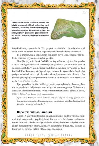 bu ﬂekilde ortaya ç›km›ﬂlard›r. Teoriye göre bu dönüﬂüm yüz milyonlarca y›l
süren uzun bir zaman dilimini kapsam›ﬂ ve kademe kademe ilerlemiﬂtir.
Bu durumda, iddia edilen uzun dönüﬂüm süreci içinde say›s›z "ara tür-
ler"in oluﬂmuﬂ ve yaﬂam›ﬂ olmalar› gerekir.
Örne¤in geçmiﬂte, bal›k özelliklerini taﬂ›malar›na ra¤men, bir yandan
da baz› sürüngen özellikleri kazanm›ﬂ olan yar› bal›k-yar› sürüngen canl›lar
yaﬂam›ﬂ olmal›d›r. Ya da sürüngen özelliklerini taﬂ›rken, bir yandan da baz›
kuﬂ özellikleri kazanm›ﬂ sürüngen-kuﬂlar ortaya ç›km›ﬂ olmal›d›r. Bunlar, bir
geçiﬂ sürecinde olduklar› için de, sakat, eksik, kusurlu canl›lar olmal›d›r. Ev-
rimciler geçmiﬂte yaﬂam›ﬂ olduklar›na inand›klar› bu teorik yarat›klara "ara-
geçiﬂ formu" ad›n› verirler.
E¤er gerçekten bu tür canl›lar geçmiﬂte yaﬂam›ﬂlarsa bunlar›n say›lar›-
n›n ve çeﬂitlerinin milyonlarca hatta milyarlarca olmas› gerekir. Ve bu ucube
canl›lar›n kal›nt›lar›na mutlaka fosil kay›tlar›nda rastlanmas› gerekir. Darwin,
Türlerin Kökeni'nde bunu ﬂöyle aç›klam›ﬂt›r:
E¤er teorim do¤ruysa, türleri birbirine ba¤layan say›s›z ara-geçiﬂ çeﬂitleri mut-
laka yaﬂam›ﬂ olmal›d›r... Bunlar›n yaﬂam›ﬂ olduklar›n›n kan›tlar› da sadece fosil
kal›nt›lar› aras›nda bulunabilir.65
Darwin'in Y›k›lan Umutlar›
Ancak 19. yüzy›l›n ortas›ndan bu yana dünyan›n dört bir yan›nda hum-
mal› fosil araﬂt›rmalar› yap›ld›¤› halde bu ara geçiﬂ formlar›na rastlanama-
m›ﬂt›r. Yap›lan kaz›larda ve araﬂt›rmalarda elde edilen bütün bulgular, evrim-
cilerin beklediklerinin aksine, canl›lar›n yeryüzünde birdenbire, eksiksiz ve
kusursuz bir biçimde ortaya ç›kt›klar›n› göstermiﬂtir.
99
H A R U N Y A H Y A ( A D N A N O K T A R )
Fosil kay›tlar›, evrim teorisinin önünde çok
büyük bir engeldir. Çünkü bu kay›tlar, canl›
türlerinin, aralar›nda hiçbir evrimsel geçiﬂ
formu bulunmadan, bir anda ve eksiksiz ya-
p›lar›yla ortaya ç›kt›klar›n› göstermektedir.
Bu gerçek, türlerin ayr› ayr› yarat›ld›klar›n›n
ispat›d›r.
 