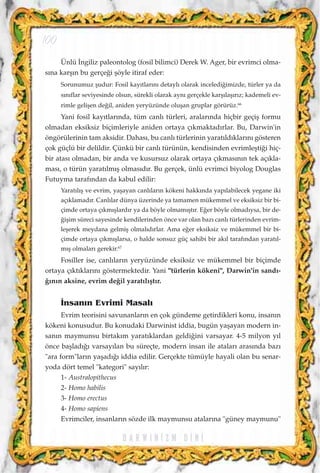 Ünlü ‹ngiliz paleontolog (fosil bilimci) Derek W. Ager, bir evrimci olma-
s›na karﬂ›n bu gerçe¤i ﬂöyle itiraf eder:
Sorunumuz ﬂudur: Fosil kay›tlar›n› detayl› olarak inceledi¤imizde, türler ya da
s›n›flar seviyesinde olsun, sürekli olarak ayn› gerçekle karﬂ›laﬂ›r›z; kademeli ev-
rimle geliﬂen de¤il, aniden yeryüzünde oluﬂan gruplar görürüz.66
Yani fosil kay›tlar›nda, tüm canl› türleri, aralar›nda hiçbir geçiﬂ formu
olmadan eksiksiz biçimleriyle aniden ortaya ç›kmaktad›rlar. Bu, Darwin'in
öngörülerinin tam aksidir. Dahas›, bu canl› türlerinin yarat›ld›klar›n› gösteren
çok güçlü bir delildir. Çünkü bir canl› türünün, kendisinden evrimleﬂti¤i hiç-
bir atas› olmadan, bir anda ve kusursuz olarak ortaya ç›kmas›n›n tek aç›kla-
mas›, o türün yarat›lm›ﬂ olmas›d›r. Bu gerçek, ünlü evrimci biyolog Douglas
Futuyma taraf›ndan da kabul edilir:
Yarat›l›ﬂ ve evrim, yaﬂayan canl›lar›n kökeni hakk›nda yap›labilecek yegane iki
aç›klamad›r. Canl›lar dünya üzerinde ya tamamen mükemmel ve eksiksiz bir bi-
çimde ortaya ç›km›ﬂlard›r ya da böyle olmam›ﬂt›r. E¤er böyle olmad›ysa, bir de-
¤iﬂim süreci sayesinde kendilerinden önce var olan baz› canl› türlerinden evrim-
leﬂerek meydana gelmiﬂ olmal›d›rlar. Ama e¤er eksiksiz ve mükemmel bir bi-
çimde ortaya ç›km›ﬂlarsa, o halde sonsuz güç sahibi bir ak›l taraf›ndan yarat›l-
m›ﬂ olmalar› gerekir.67
Fosiller ise, canl›lar›n yeryüzünde eksiksiz ve mükemmel bir biçimde
ortaya ç›kt›klar›n› göstermektedir. Yani "türlerin kökeni", Darwin'in sand›-
¤›n›n aksine, evrim de¤il yarat›l›ﬂt›r.
‹nsan›n Evrimi Masal›
Evrim teorisini savunanlar›n en çok gündeme getirdikleri konu, insan›n
kökeni konusudur. Bu konudaki Darwinist iddia, bugün yaﬂayan modern in-
san›n maymunsu birtak›m yarat›klardan geldi¤ini varsayar. 4-5 milyon y›l
önce baﬂlad›¤› varsay›lan bu süreçte, modern insan ile atalar› aras›nda baz›
"ara form"lar›n yaﬂad›¤› iddia edilir. Gerçekte tümüyle hayali olan bu senar-
yoda dört temel "kategori" say›l›r:
1- Australopithecus
2- Homo habilis
3- Homo erectus
4- Homo sapiens
Evrimciler, insanlar›n sözde ilk maymunsu atalar›na "güney maymunu"
D A R W I N ‹ Z M D ‹ N ‹
100
 