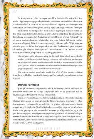 Bu konuyu uzun y›llar inceleyen, özellikle Australopithecus fosilleri üze-
rinde 15 y›l araﬂt›rma yapan ‹ngiltere'nin en ünlü ve sayg›n bilim adamlar›n-
dan Lord Solly Zuckerman, bir evrimci olmas›na ra¤men, ortada maymunsu
canl›lardan insana uzanan gerçek bir soy a¤ac› olmad›¤› sonucuna varm›ﬂt›r.
Zuckerman bir de ilginç bir "bilim skalas›" yapm›ﬂt›r. Bilimsel olarak ka-
bul etti¤i bilgi dallar›ndan, bilim d›ﬂ› olarak kabul etti¤i bilgi dallar›na kadar
bir yelpaze oluﬂturmuﬂtur. Zuckerman'›n bu tablosuna göre en "bilimsel" -ya-
ni somut verilere dayanan- bilgi dallar› kimya ve fiziktir. Yelpazede bunlar-
dan sonra biyoloji bilimleri, sonra da sosyal bilimler gelir. Yelpazenin en
ucunda, yani en "bilim d›ﬂ›" say›lan k›s›mda ise, Zuckerman'a göre, telepati,
alt›nc› his gibi "duyum ötesi alg›lama" kavramlar› ve bir de "insan›n evrimi"
vard›r! Zuckerman, yelpazenin bu ucunu ﬂöyle aç›klar:
Objektif gerçekli¤in alan›ndan ç›k›p da, biyolojik bilim olarak varsay›lan bu
alanlara -yani duyum ötesi alg›lamaya ve insan›n fosil tarihinin yorumlanmas›-
na- girdi¤imizde, evrim teorisine inanan bir kimse için herﬂeyin mümkün oldu-
¤unu görürüz. Öyle ki teorilerine kesinlikle inanan bu kimselerin çeliﬂkili baz›
yarg›lar› ayn› anda kabul etmeleri bile mümkündür.73
‹ﬂte insan›n evrimi masal› da, teorilerine körü körüne inanan birtak›m
insanlar›n bulduklar› baz› fosilleri ön yarg›l› bir biçimde yorumlamalar›ndan
ibarettir.
Darwin Formülü!
ﬁimdiye kadar ele ald›¤›m›z tüm teknik delillerin yan›nda, isterseniz ev-
rimcilerin nas›l saçma bir inan›ﬂa sahip olduklar›n› bir de çocuklar›n bile an-
layabilece¤i kadar aç›k bir örnekle özetleyelim.
Evrim teorisi canl›l›¤›n tesadüfen oluﬂtu¤unu iddia eder. Dolay›s›yla bu
iddiaya göre cans›z ve ﬂuursuz atomlar biraraya gelerek önce hücreyi oluﬂ-
turmuﬂlard›r ve sonras›nda ayn› atomlar bir ﬂekilde di¤er canl›lar› ve insan›
meydana getirmiﬂlerdir. ﬁimdi düﬂünelim; canl›l›¤›n yap›taﬂ› olan karbon,
fosfor, azot, potasyum gibi elementleri biraraya getirdi¤imizde bir y›¤›n olu-
ﬂur. Bu atom y›¤›n›, hangi iﬂlemden geçirilirse geçirilsin, tek bir canl› oluﬂtu-
ramaz. ‹sterseniz bu konuda bir "deney" tasarlayal›m ve evrimcilerin asl›nda
savunduklar›, ama yüksek sesle dile getiremedikleri iddiay› onlar ad›na "Dar-
win Formülü" ad›yla inceleyelim:
D A R W I N ‹ Z M D ‹ N ‹
102
 