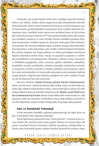 Evrimciler, çok say›da büyük varilin içine canl›l›¤›n yap›s›nda bulunan
fosfor, azot, karbon, oksijen, demir, magnezyum gibi elementlerden bol mik-
tarda koysunlar. Hatta normal ﬂartlarda bulunmayan ancak bu kar›ﬂ›m›n için-
de bulunmas›n› gerekli gördükleri malzemeleri de bu varillere eklesinler. Ka-
r›ﬂ›mlar›n içine, istedikleri kadar amino asit, istedikleri kadar da (bir tekinin
bile rastlant›sal oluﬂma ihtimali 10-950 olan) protein doldursunlar. Bu kar›ﬂ›m-
lara istedikleri oranda ›s› ve nem versinler. Bunlar› istedikleri geliﬂmiﬂ cihaz-
larla kar›ﬂt›rs›nlar. Varillerin baﬂ›na da dünyan›n önde gelen bilim adamlar›-
n› koysunlar. Bu uzmanlar babadan o¤ula, kuﬂaktan kuﬂa¤a aktararak nöbet-
leﬂe milyarlarca, hatta trilyonlarca sene sürekli varillerin baﬂ›nda beklesinler.
Bir canl›n›n oluﬂmas› için hangi ﬂartlar›n var olmas› gerekti¤ine inan›l›yorsa
hepsini kullanmak serbest olsun. Ancak, ne yaparlarsa yaps›nlar o variller-
den kesinlikle bir canl› ç›kartamazlar. Zürafalar›, aslanlar›, ar›lar›, kanaryala-
r›, bülbülleri, papa¤anlar›, atlar›, yunuslar›, gülleri, orkideleri, zambaklar›,
karanfilleri, muzlar›, portakallar›, elmalar›, hurmalar›, domatesleri, kavunla-
r›, karpuzlar›, incirleri, zeytinleri, üzümleri, ﬂeftalileri, tavus kuﬂlar›n›, sülün-
leri, renk renk kelebekleri ve bunlar gibi milyonlarca canl› türünden hiçbirini
oluﬂturamazlar. De¤il burada birkaç›n› sayd›¤›m›z bu canl› varl›klar›, bunla-
r›n tek bir hücresini bile elde edemezler.
K›sacas›, bilinçsiz atomlar biraraya gelerek hücreyi oluﬂturamazlar.
Sonra yeni bir karar vererek bir hücreyi ikiye bölüp, sonra art arda baﬂka ka-
rarlar al›p, elektron mikroskobunu bulan, sonra kendi hücre yap›s›n› bu mik-
roskop alt›nda izleyen profesörleri oluﬂturamazlar. Madde, ancak Allah'›n üs-
tün yaratmas›yla hayat bulur. Bunun aksini iddia eden evrim teorisi ise, akla
tamamen ayk›r› bir safsatad›r. Evrimcilerin ortaya att›¤› iddialar üzerinde bi-
raz bile düﬂünmek, üstteki örnekte oldu¤u gibi, bu gerçe¤i aç›kça gösterir.
Göz ve Kulaktaki Teknoloji
Evrim teorisinin kesinlikle aç›klama getiremeyece¤i bir di¤er konu ise
göz ve kulaktaki üstün alg›lama kalitesidir.
Gözle ilgili konuya geçmeden önce "Nas›l görürüz?" sorusuna k›saca ce-
vap verelim. Bir cisimden gelen ›ﬂ›nlar, gözde retinaya ters olarak düﬂer. Bu
›ﬂ›nlar, buradaki hücreler taraf›ndan elektrik sinyallerine dönüﬂtürülür ve
beynin arka k›sm›ndaki görme merkezi denilen küçücük bir noktaya ulaﬂ›r.
103
H A R U N Y A H Y A ( A D N A N O K T A R )
 