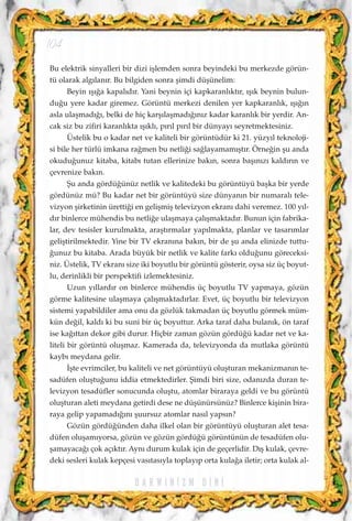 Bu elektrik sinyalleri bir dizi iﬂlemden sonra beyindeki bu merkezde görün-
tü olarak alg›lan›r. Bu bilgiden sonra ﬂimdi düﬂünelim:
Beyin ›ﬂ›¤a kapal›d›r. Yani beynin içi kapkaranl›kt›r, ›ﬂ›k beynin bulun-
du¤u yere kadar giremez. Görüntü merkezi denilen yer kapkaranl›k, ›ﬂ›¤›n
asla ulaﬂmad›¤›, belki de hiç karﬂ›laﬂmad›¤›n›z kadar karanl›k bir yerdir. An-
cak siz bu zifiri karanl›kta ›ﬂ›kl›, p›r›l p›r›l bir dünyay› seyretmektesiniz.
Üstelik bu o kadar net ve kaliteli bir görüntüdür ki 21. yüzy›l teknoloji-
si bile her türlü imkana ra¤men bu netli¤i sa¤layamam›ﬂt›r. Örne¤in ﬂu anda
okudu¤unuz kitaba, kitab› tutan ellerinize bak›n, sonra baﬂ›n›z› kald›r›n ve
çevrenize bak›n.
ﬁu anda gördü¤ünüz netlik ve kalitedeki bu görüntüyü baﬂka bir yerde
gördünüz mü? Bu kadar net bir görüntüyü size dünyan›n bir numaral› tele-
vizyon ﬂirketinin üretti¤i en geliﬂmiﬂ televizyon ekran› dahi veremez. 100 y›l-
d›r binlerce mühendis bu netli¤e ulaﬂmaya çal›ﬂmaktad›r. Bunun için fabrika-
lar, dev tesisler kurulmakta, araﬂt›rmalar yap›lmakta, planlar ve tasar›mlar
geliﬂtirilmektedir. Yine bir TV ekran›na bak›n, bir de ﬂu anda elinizde tuttu-
¤unuz bu kitaba. Arada büyük bir netlik ve kalite fark› oldu¤unu göreceksi-
niz. Üstelik, TV ekran› size iki boyutlu bir görüntü gösterir, oysa siz üç boyut-
lu, derinlikli bir perspektifi izlemektesiniz.
Uzun y›llard›r on binlerce mühendis üç boyutlu TV yapmaya, gözün
görme kalitesine ulaﬂmaya çal›ﬂmaktad›rlar. Evet, üç boyutlu bir televizyon
sistemi yapabildiler ama onu da gözlük takmadan üç boyutlu görmek müm-
kün de¤il, kald› ki bu suni bir üç boyuttur. Arka taraf daha bulan›k, ön taraf
ise ka¤›ttan dekor gibi durur. Hiçbir zaman gözün gördü¤ü kadar net ve ka-
liteli bir görüntü oluﬂmaz. Kamerada da, televizyonda da mutlaka görüntü
kayb› meydana gelir.
‹ﬂte evrimciler, bu kaliteli ve net görüntüyü oluﬂturan mekanizman›n te-
sadüfen oluﬂtu¤unu iddia etmektedirler. ﬁimdi biri size, odan›zda duran te-
levizyon tesadüfler sonucunda oluﬂtu, atomlar biraraya geldi ve bu görüntü
oluﬂturan aleti meydana getirdi dese ne düﬂünürsünüz? Binlerce kiﬂinin bira-
raya gelip yapamad›¤›n› ﬂuursuz atomlar nas›l yaps›n?
Gözün gördü¤ünden daha ilkel olan bir görüntüyü oluﬂturan alet tesa-
düfen oluﬂam›yorsa, gözün ve gözün gördü¤ü görüntünün de tesadüfen olu-
ﬂamayaca¤› çok aç›kt›r. Ayn› durum kulak için de geçerlidir. D›ﬂ kulak, çevre-
deki sesleri kulak kepçesi vas›tas›yla toplay›p orta kula¤a iletir; orta kulak al-
D A R W I N ‹ Z M D ‹ N ‹
104
 
