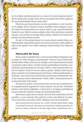 de, bu elektrik sinyallerini görüntü, ses, koku ve his olarak alg›layan kimdir?
Beynin içinde göze, kula¤a, burna ihtiyaç duymadan tüm bunlar› alg›layan
bir ﬂuur bulunmaktad›r. Bu ﬂuur kime aittir?
Elbette bu ﬂuur beyni oluﬂturan sinirler, ya¤ tabakas› ve sinir hücreleri-
ne ait de¤ildir. ‹ﬂte bu yüzden, herﬂeyin maddeden ibaret oldu¤unu zanne-
den Darwinist-materyalistler bu sorulara hiçbir cevap verememektedirler.
Çünkü bu ﬂuur, Allah'›n yaratm›ﬂ oldu¤u ruhtur. Ruh, görüntüyü seyretmek
için göze, sesi duymak için kula¤a ihtiyaç duymaz. Bunlar›n da ötesinde dü-
ﬂünmek için beyne ihtiyaç duymaz.
Bu aç›k ve ilmi gerçe¤i okuyan her insan›n, beynin içindeki birkaç san-
timetreküplük, kapkaranl›k mekana tüm kainat› üç boyutlu, renkli, gölgeli ve
›ﬂ›kl› olarak s›¤d›ran Yüce Allah'› düﬂünüp, O'ndan korkup, O'na s›¤›nmas›
gerekir.
Materyalist Bir ‹nanç
Buraya kadar incelediklerimiz, evrim teorisinin bilimsel bulgularla aç›k-
ça çeliﬂen bir iddia oldu¤unu göstermektedir. Teorinin hayat›n kökeni hak-
k›ndaki iddias› bilime ayk›r›d›r, öne sürdü¤ü evrim mekanizmalar›n›n hiçbir
evrimleﬂtirici etkisi yoktur ve fosiller teorinin gerektirdi¤i ara formlar›n yaﬂa-
mad›klar›n› göstermektedir. Bu durumda, elbette, evrim teorisinin bilime ay-
k›r› bir düﬂünce olarak bir kenara at›lmas› gerekir. Nitekim tarih boyunca
dünya merkezli evren modeli gibi pek çok düﬂünce, bilimin gündeminden ç›-
kar›lm›ﬂt›r. Ama evrim teorisi ›srarla bilimin gündeminde tutulmaktad›r. Hat-
ta baz› insanlar teorinin eleﬂtirilmesini "bilime sald›r›" olarak göstermeye bi-
le çal›ﬂmaktad›rlar. Peki neden?..
Bu durumun nedeni, evrim teorisinin baz› çevreler için, kendisinden as-
la vazgeçilemeyecek dogmatik bir inan›ﬂ oluﬂudur. Bu çevreler, materyalist
felsefeye körü körüne ba¤l›d›rlar ve Darwinizm'i de do¤aya getirilebilecek
yegane materyalist aç›klama oldu¤u için benimsemektedirler.
Bazen bunu aç›kça itiraf da ederler. Harvard Üniversitesi'nden ünlü bir
genetikçi ve ayn› zamanda önde gelen bir evrimci olan Richard Lewontin,
"önce materyalist, sonra bilim adam›" oldu¤unu ﬂöyle itiraf etmektedir:
Bizim materyalizme bir inanc›m›z var, 'a priori' (önceden kabul edilmiﬂ, do¤ru
varsay›lm›ﬂ) bir inanç bu. Bizi dünyaya materyalist bir aç›klama getirmeye zor-
layan ﬂey, bilimin yöntemleri ve kurallar› de¤il. Aksine, materyalizme olan 'a
D A R W I N ‹ Z M D ‹ N ‹
106
 
