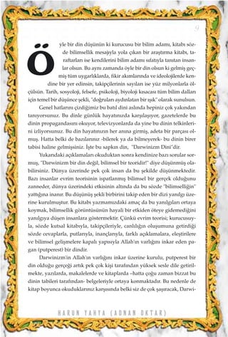 yle bir din düﬂünün ki kurucusu bir bilim adam›, kitab› söz-
de bilimsellik mesaj›yla yola ç›kan bir araﬂt›rma kitab›, ta-
raftarlar› ise kendilerini bilim adam› s›fat›yla tan›tan insan-
lar olsun. Bu ayn› zamanda öyle bir din olsun ki gelmiﬂ geç-
miﬂ tüm uygarl›klarda, fikir ak›mlar›nda ve ideolojilerde ken-
dine bir yer edinsin, takipçilerinin say›lar› ise yüz milyonlarla öl-
çülsün. Tarih, sosyoloji, felsefe, psikoloji, biyoloji k›sacas› tüm bilim dallar›
için temel bir düﬂünce ﬂekli, "do¤rular› ayd›nlatan bir ›ﬂ›k" olarak sunulsun.
Genel hatlar›n› çizdi¤imiz bu bat›l dini asl›nda hepiniz çok yak›ndan
tan›yorsunuz. Bu dinle günlük hayat›n›zda karﬂ›laﬂ›yor, gazetelerde bu
dinin propagandas›n› okuyor, televizyonlarda da yine bu dinin telkinleri-
ni izliyorsunuz. Bu din hayat›n›z›n her an›na girmiﬂ, adeta bir parças› ol-
muﬂ. Hatta belki de baz›lar›n›z -bilerek ya da bilmeyerek- bu dinin birer
tabisi haline gelmiﬂsiniz. ‹ﬂte bu sapk›n din, "Darwinizm Dini"dir.
Yukar›daki aç›klamalar› okuduktan sonra kendinize baz› sorular sor-
muﬂ, "Darwinizm bir din de¤il, bilimsel bir teoridir!" diye düﬂünmüﬂ ola-
bilirsiniz. Dünya üzerinde pek çok insan da bu ﬂekilde düﬂünmektedir.
Baz› insanlar evrim teorisinin ispatlanm›ﬂ bilimsel bir gerçek oldu¤unu
zanneder, dünya üzerindeki etkisinin alt›nda da bu sözde "bilimselli¤in"
yatt›¤›na inan›r. Bu düﬂünüﬂ ﬂekli birbirini takip eden bir dizi yan›lg› üze-
rine kurulmuﬂtur. Bu kitab› yazmam›zdaki amaç da bu yan›lg›lar› ortaya
koymak, bilimsellik görüntüsünün hayali bir etkiden öteye gidemedi¤ini
yan›lg›ya düﬂen insanlara göstermektir. Çünkü evrim teorisi; kurucusuy-
la, sözde kutsal kitab›yla, takipçileriyle, canl›l›¤›n oluﬂumuna getirdi¤i
sözde cevaplarla, putlar›yla, inançlar›yla, farkl› aç›klamalara, eleﬂtirilere
ve bilimsel geliﬂmelere kapal› yap›s›yla Allah'›n varl›¤›n› inkar eden pa-
gan (putperest) bir dindir.
Darwinizm'in Allah'›n varl›¤›n› inkar üzerine kurulu, putperest bir
din oldu¤u gerçe¤i art›k pek çok kiﬂi taraf›ndan yüksek sesle dile getiril-
mekte, yaz›larda, makalelerde ve kitaplarda –hatta ço¤u zaman bizzat bu
dinin tabileri taraf›ndan- belgeleriyle ortaya konmaktad›r. Bu nedenle de
kitap boyunca okuduklar›n›z karﬂ›s›nda belki siz de çok ﬂaﬂ›racak, Darwi-
H A R U N Y A H Y A ( A D N A N O K T A R )
9
Ö
 