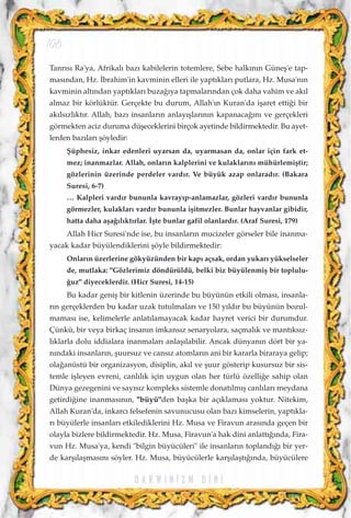 Tanr›s› Ra'ya, Afrikal› baz› kabilelerin totemlere, Sebe halk›n›n Güneﬂ'e tap-
mas›ndan, Hz. ‹brahim'in kavminin elleri ile yapt›klar› putlara, Hz. Musa'n›n
kavminin alt›ndan yapt›klar› buza¤›ya tapmalar›ndan çok daha vahim ve ak›l
almaz bir körlüktür. Gerçekte bu durum, Allah'›n Kuran'da iﬂaret etti¤i bir
ak›ls›zl›kt›r. Allah, baz› insanlar›n anlay›ﬂlar›n›n kapanaca¤›n› ve gerçekleri
görmekten aciz duruma düﬂeceklerini birçok ayetinde bildirmektedir. Bu ayet-
lerden baz›lar› ﬂöyledir:
ﬁüphesiz, inkar edenleri uyarsan da, uyarmasan da, onlar için fark et-
mez; inanmazlar. Allah, onlar›n kalplerini ve kulaklar›n› mühürlemiﬂtir;
gözlerinin üzerinde perdeler vard›r. Ve büyük azap onlarad›r. (Bakara
Suresi, 6-7)
… Kalpleri vard›r bununla kavray›p-anlamazlar, gözleri vard›r bununla
görmezler, kulaklar› vard›r bununla iﬂitmezler. Bunlar hayvanlar gibidir,
hatta daha aﬂa¤›l›kt›rlar. ‹ﬂte bunlar gafil olanlard›r. (Araf Suresi, 179)
Allah Hicr Suresi'nde ise, bu insanlar›n mucizeler görseler bile inanma-
yacak kadar büyülendiklerini ﬂöyle bildirmektedir:
Onlar›n üzerlerine gökyüzünden bir kap› açsak, ordan yukar› yükselseler
de, mutlaka: "Gözlerimiz döndürüldü, belki biz büyülenmiﬂ bir toplulu-
¤uz" diyeceklerdir. (Hicr Suresi, 14-15)
Bu kadar geniﬂ bir kitlenin üzerinde bu büyünün etkili olmas›, insanla-
r›n gerçeklerden bu kadar uzak tutulmalar› ve 150 y›ld›r bu büyünün bozul-
mamas› ise, kelimelerle anlat›lamayacak kadar hayret verici bir durumdur.
Çünkü, bir veya birkaç insan›n imkans›z senaryolara, saçmal›k ve mant›ks›z-
l›klarla dolu iddialara inanmalar› anlaﬂ›labilir. Ancak dünyan›n dört bir ya-
n›ndaki insanlar›n, ﬂuursuz ve cans›z atomlar›n ani bir kararla biraraya gelip;
ola¤anüstü bir organizasyon, disiplin, ak›l ve ﬂuur gösterip kusursuz bir sis-
temle iﬂleyen evreni, canl›l›k için uygun olan her türlü özelli¤e sahip olan
Dünya gezegenini ve say›s›z kompleks sistemle donat›lm›ﬂ canl›lar› meydana
getirdi¤ine inanmas›n›n, "büyü"den baﬂka bir aç›klamas› yoktur. Nitekim,
Allah Kuran'da, inkarc› felsefenin savunucusu olan baz› kimselerin, yapt›kla-
r› büyülerle insanlar› etkilediklerini Hz. Musa ve Firavun aras›nda geçen bir
olayla bizlere bildirmektedir. Hz. Musa, Firavun'a hak dini anlatt›¤›nda, Fira-
vun Hz. Musa'ya, kendi "bilgin büyücüleri" ile insanlar›n topland›¤› bir yer-
de karﬂ›laﬂmas›n› söyler. Hz. Musa, büyücülerle karﬂ›laﬂt›¤›nda, büyücülere
D A R W I N ‹ Z M D ‹ N ‹
108
 