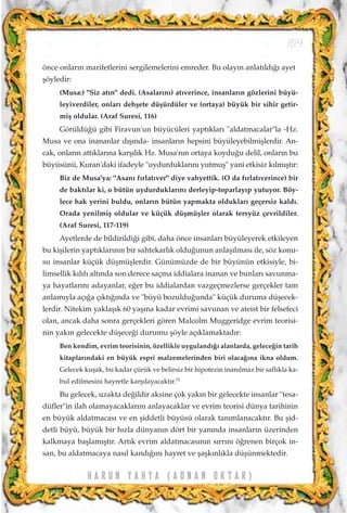 önce onlar›n marifetlerini sergilemelerini emreder. Bu olay›n anlat›ld›¤› ayet
ﬂöyledir:
(Musa:) "Siz at›n" dedi. (Asalar›n›) at›verince, insanlar›n gözlerini büyü-
leyiverdiler, onlar› dehﬂete düﬂürdüler ve (ortaya) büyük bir sihir getir-
miﬂ oldular. (Araf Suresi, 116)
Görüldü¤ü gibi Firavun'un büyücüleri yapt›klar› "aldatmacalar"la -Hz.
Musa ve ona inananlar d›ﬂ›nda- insanlar›n hepsini büyüleyebilmiﬂlerdir. An-
cak, onlar›n att›klar›na karﬂ›l›k Hz. Musa'n›n ortaya koydu¤u delil, onlar›n bu
büyüsünü, Kuran'daki ifadeyle "uydurduklar›n› yutmuﬂ" yani etkisiz k›lm›ﬂt›r:
Biz de Musa'ya: "Asan› f›rlat›ver" diye vahyettik. (O da f›rlat›verince) bir
de bakt›lar ki, o bütün uydurduklar›n› derleyip-toparlay›p yutuyor. Böy-
lece hak yerini buldu, onlar›n bütün yapmakta olduklar› geçersiz kald›.
Orada yenilmiﬂ oldular ve küçük düﬂmüﬂler olarak tersyüz çevrildiler.
(Araf Suresi, 117-119)
Ayetlerde de bildirildi¤i gibi, daha önce insanlar› büyüleyerek etkileyen
bu kiﬂilerin yapt›klar›n›n bir sahtekarl›k oldu¤unun anlaﬂ›lmas› ile, söz konu-
su insanlar küçük düﬂmüﬂlerdir. Günümüzde de bir büyünün etkisiyle, bi-
limsellik k›l›f› alt›nda son derece saçma iddialara inanan ve bunlar› savunma-
ya hayatlar›n› adayanlar, e¤er bu iddialardan vazgeçmezlerse gerçekler tam
anlam›yla aç›¤a ç›kt›¤›nda ve "büyü bozuldu¤unda" küçük duruma düﬂecek-
lerdir. Nitekim yaklaﬂ›k 60 yaﬂ›na kadar evrimi savunan ve ateist bir felsefeci
olan, ancak daha sonra gerçekleri gören Malcolm Muggeridge evrim teorisi-
nin yak›n gelecekte düﬂece¤i durumu ﬂöyle aç›klamaktad›r:
Ben kendim, evrim teorisinin, özellikle uyguland›¤› alanlarda, gelece¤in tarih
kitaplar›ndaki en büyük espri malzemelerinden biri olaca¤›na ikna oldum.
Gelecek kuﬂak, bu kadar çürük ve belirsiz bir hipotezin inan›lmaz bir safl›kla ka-
bul edilmesini hayretle karﬂ›layacakt›r.75
Bu gelecek, uzakta de¤ildir aksine çok yak›n bir gelecekte insanlar "tesa-
düfler"in ilah olamayacaklar›n› anlayacaklar ve evrim teorisi dünya tarihinin
en büyük aldatmacas› ve en ﬂiddetli büyüsü olarak tan›mlanacakt›r. Bu ﬂid-
detli büyü, büyük bir h›zla dünyan›n dört bir yan›nda insanlar›n üzerinden
kalkmaya baﬂlam›ﬂt›r. Art›k evrim aldatmacas›n›n s›rr›n› ö¤renen birçok in-
san, bu aldatmacaya nas›l kand›¤›n› hayret ve ﬂaﬂk›nl›kla düﬂünmektedir.
109
H A R U N Y A H Y A ( A D N A N O K T A R )
 