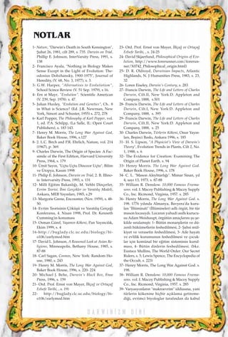 D A R W I N ‹ Z M D ‹ N ‹
1- Nature, "Darwin's Death in South Kensington",
ﬁubat 26, 1981, cilt 289, s. 735. Darwin on Trial,
Phillip E. Johnson, InterVarsity Press, 1991, s.
138
2- Francisco Ayala, "Nothing in Biology Makes
Sense Except in the Light of Evolution: The-
odosius Dobzhansky, 1900-1975", Journal of
Heredity, (V. 68, No. 3, 1977), s. 3.
3- G.W. Harper, "Alternatives to Evolutiotism",
School Scince Review (V. 51 Sep. 1979), s 16.
4- Ern st Mayr, "Evolution". Scientific American
(V. 239, Sep. 1978). s. 47.
5- Julian Huxley, "Evolution and Genetics", Ch.. 8
in What is Science? (Ed. J.R. Newrnan, New
York, Simori and Schuster, 1955) s. 272, 278
6- Karl Popper, The Philosophy of Karl Popper, vol.
1, ed. P.A. Schilpp, (La Salle, IL: Open Court
Publishers), s. 183 143.
7- Henry M. Morris, The Long War Against God,
Baker Book House, 1996, s.127
8- 2. L.C. Birch and P.R. Ehrlich, Nature, vol. 214
(1967), p. 369.
9- Charles Darwin, The Origin of Species: A Fac-
simile of the First Edition, Harvard University
Press, 1964, s. 179
10- Ümit Say›n, "Uçtu Uçtu Dinozor Uçtu", Bilim
ve Ütopya, Kas›m 1998
11- Philip E. Johnson, Darwin on Trial, 2. B, Illino-
is: Intervarsity Press, 1993, s. 131
12- Milli E¤itim Bakanl›¤›, M. Vehbi Dinçerler,
Evrim Teorisi, ‹lmi Gerçekler ve Yarat›l›ﬂ Modeli,
Ankara, MEB Yay›nlar›, 1985, s.29
13- Margorie Grene, Encounter, (Nov. 1959), s. 48-
50.
14- Evrim Teorisinin Çöküﬂü ve Yarat›l›ﬂ Gerçe¤i
Konferans›, 4. Nisan 1998, Prof. Dr. Kenneth
Cumming'in konumas›
15- Osman Gürel, Yaﬂam›n Kökeni, Pan Yay›nc›l›k,
Ekim 1999, s. 4
16-http://buglady.clc.uc.edu/biology/bi-
o106/earlymod.htm
17- David L. Johnson, A Reasoned Look at Asian Re-
ligions, Minneapolis, Bethany House, 1985, s.
87-88
18- Carl Sagan, Cosmos, New York: Random Ho-
use, 1980, s. 243
19- Henry M. Morris, The Long War Against God,
Baker Book House, 1996, s. 220- 224
20- Michael J. Behe, Darwin's Black Box, Free
Press, 1996, s. 159
21- Ord. Prof. Ernst von Mayer, ‹lkça¤ ve Ortaça¤
Felsefe Tarihi, , s. 19)
22- http://buglady.clc.uc.edu/biology/bi-
o106/earlymod.htm
23- Ord. Prof. Ernst von Mayer, ‹lkça¤ ve Ortaça¤
Felsefe Tarihi, , s. 24-25
24- David Skjaerlund, Philosophical Origins of Evo-
lution, http://www.forerunner.com/forerun-
ner/X0742_Philosophical_origin.html)
25- D. R. Oldroyd, Darwinian ‹mpacts, Atlantic
Highlands, N. J Humanities Press, 1983, s. 23,
32
26- Loren Eiseley, Darwin's Century, s. 283
27- Francis Darwin, The Life and Letters of Charles
Darwin, Cilt.II, New York:D. Appleton and
Company, 1888, s.501
28- Francis Darwin, The Life and Letters of Charles
Darwin, Cilt.I, New York:D. Appleton and
Company, 1888, s. 395
29- Francis Darwin, The Life and Letters of Charles
Darwin, Cilt.II, New York:D. Appleton and
Company, 1888, s. 25
30- Charles Darwin, Türlerin Kökeni, Onur Yay›n-
lar›, Beﬂinci Bask›, Ankara 1996, s. 185
31- H. S. Lipson, "A Physicist's View of Darwin's
Theory", Evolution Trends in Plants, Cilt 2, No.
1, 1988, s. 6
32- The Evidence for Creation: Examining The
Origin of Planet Earth. s. 94
33- Henry Morris. The Long War Against God.
Baker Book House, 1996, s. 178
34- C. L. "Mason Aleyhtarl›¤›". Mimar Sinan, y›l
4, say› 13, 1973. s. 87-88
35- William R. Denslow. 10,000 Famous Freema-
sons. vol. I. Macoy Publishing & Macoy Supply
Co., Inc. Ricmond, Virginia, 1957. s. 285
36- Henry Morris, The Long War Against God. s.
198. 1776 y›l›nda Almanya, Bavyera'da kuru-
lan "‹llüminati" (‹llümineler) adl› örgüt, bir tür
mason locas›yd›. Locan›n yahudi as›ll› kurucu-
su Adam Weishaupt, örgütün amaçlar›n› ﬂu ﬂe-
kilde s›ralam›ﬂt›: 1- Bütün monarﬂilerin ve dü-
zenli hükümetlerin feshedilmesi, 2- ﬁahsi mül-
kiyet ve verasetin feshedilmesi, 3- Aile hayat›
ve evlilik kurumunun feshedilmesi ve çocuk-
lar için komünal bir e¤itim sisteminin kurul-
mas›, 4- Bütün dinlerin feshedilmesi. (bkz.
Eustace Mullins, The World Order: Our Secret
Rulers, s. 5; Lewis Spence, The Encyclopedia of
the Occult, s. 223)
37- Henry Morris, The Long War Against God. s.
198.
38- William R. Denslow. 10,000 Famous Freema-
sons. vol. I. Macoy Publishing & Macoy Supply
Co., Inc. Ricmond, Virginia, 1957. s. 285
39- Varyasyonlar›n "makroevrim" iddias›na, yani
türlerin kökenine hiçbir aç›klama getireme-
di¤i, evrimci biyologlar taraf›ndan da kabul
NOTLAR
 