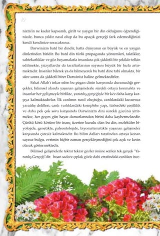 nizm'in ne kadar kapsaml›, girift ve yayg›n bir din oldu¤unu ö¤rendi¤i-
nizde, bunca y›ld›r nas›l olup da bu apaç›k gerçe¤i fark edemedi¤inizi
kendi kendinize soracaks›n›z.
Darwinizm bat›l bir dindir, hatta dünyan›n en büyük ve en yayg›n
dinlerinden biridir. Bu bat›l din türlü propaganda yöntemleri, taktikler,
sahtekarl›klar ve göz boyamalarla insanlara çok ﬂiddetli bir ﬂekilde telkin
edilmekte, yüzy›llard›r da taraftarlar›n›n say›s›n› büyük bir h›zla art›r-
maktad›r. ‹nsanlar bilerek ya da bilmeyerek bu bat›l dine tabi olmakta, bir
süre sonra da ﬂiddetli birer Darwinist haline gelmektedirler.
Fakat Allah'› inkar eden bu pagan dinin karﬂ›s›nda duramad›¤› ger-
çekler, bilimsel alanda yaﬂanan geliﬂmelerle sürekli ortaya konmakta ve
insanlar her geliﬂmeyle birlikte, yarat›l›ﬂ gerçe¤iyle bir kez daha karﬂ› kar-
ﬂ›ya kalmaktad›rlar. ‹lk canl›n›n nas›l oluﬂtu¤u, canl›lardaki kusursuz
yarat›l›ﬂ delilleri, canl› varl›klardaki kompleks yap›, türlerdeki çeﬂitlilik
ve daha pek çok soru karﬂ›s›nda Darwinizm dini sürekli gücünü yitir-
mekte, her geçen gün hayat damarlar›ndan birini daha kaybetmektedir.
Çünkü körü körüne bir inanç üzerine kurulu olan bu din, moleküler bi-
yolojide, genetikte, paleontolojide, biyomatematikte yaﬂanan geliﬂmeler
karﬂ›s›nda çaresiz kalmaktad›r. Bu bilim dallar› taraf›ndan ortaya konan
say›s›z bulgu, evrimin hiçbir zaman gerçekleﬂmedi¤ini çok aç›k ve kesin
olarak göstermektedir.
Bilimsel geliﬂmelerle tekrar tekrar gözler önüne serilen tek gerçek "Ya-
rat›l›ﬂ Gerçe¤i"dir. ‹nsan sadece ç›plak gözle dahi etraf›ndaki canl›lar› ince-
10
 