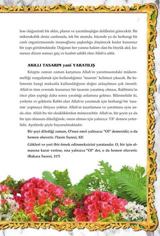 lese ola¤anüstü bir akl›n, plan›n ve yarat›lm›ﬂl›¤›n delillerini görecektir. Bir
mikroskobik deniz canl›s›nda, tek bir atomda, hücrede ya da herhangi bir
canl› organizmas›nda insano¤lunu ﬂaﬂk›nl›¤a düﬂürecek kadar kusursuz
bir yap› görülmektedir. Do¤an›n her yan›na hakim olan bu büyük ak›l, ku-
sursuz düzen sonsuz güç ve kudret sahibi olan Allah'a aittir.
AKILLI TASARIM yani YARATILIﬁ
Kitapta zaman zaman karﬂ›n›za Allah'›n yaratmas›ndaki mükem-
melli¤i vurgulamak için kulland›¤›m›z "tasar›m" kelimesi ç›kacak. Bu ke-
limenin hangi maksatla kullan›ld›¤›n›n do¤ru anlaﬂ›lmas› çok önemli.
Allah'ın tüm evrende kusursuz bir tasarım yaratmıﬂ olması, Rabbimiz'in
önce plan yaptı¤ı daha sonra yarattı¤ı anlamına gelmez. Bilinmelidir ki,
yerlerin ve göklerin Rabbi olan Allah'ın yaratmak için herhangi bir 'tasa-
rım' yapmaya ihtiyacı yoktur. Allah'ın tasarlaması ve yaratması aynı an-
da olur. Allah bu tür eksikliklerden münezzehtir. Allah'ın, bir ﬂeyin ya da
bir iﬂin olmasını diledi¤inde, onun olması için yalnızca "Ol" demesi yeter-
lidir. Ayetlerde ﬂöyle buyurulmaktadır:
Bir ﬂeyi diledi¤i zaman, O'nun emri yalnızca: "Ol" demesidir; o da
hemen oluverir. (Yasin Suresi, 82)
Gökleri ve yeri (bir örnek edinmeksizin) yaratandır. O, bir iﬂin ol-
masına karar verirse, ona yalnızca "Ol" der, o da hemen oluverir.
(Bakara Suresi, 117)
11
 