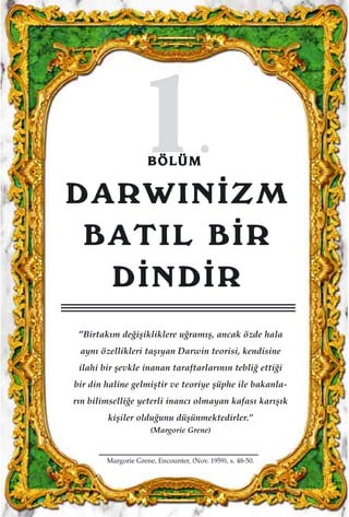 11..BBÖÖLLÜÜMM
DARWIN‹ZM
BATIL B‹R
D‹ND‹R
“Birtak›m de¤iﬂikliklere u¤ram›ﬂ, ancak özde hala
ayn› özellikleri taﬂ›yan Darwin teorisi, kendisine
ilahi bir ﬂevkle inanan taraftarlar›n›n tebli¤ etti¤i
bir din haline gelmiﬂtir ve teoriye ﬂüphe ile bakanla-
r›n bilimselli¤e yeterli inanc› olmayan kafas› kar›ﬂ›k
kiﬂiler oldu¤unu düﬂünmektedirler.”
(Margorie Grene)
Margorie Grene, Encounter, (Nov. 1959), s. 48-50.
 