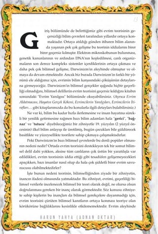 iriﬂ bölümünde de belirtti¤imiz gibi evrim teorisinin ge-
çersizli¤i bilim çevreleri taraf›ndan y›llard›r ortaya kon-
maktad›r. Ortaya at›ld›¤› günden itibaren bilim alan›n-
da yaﬂanan pek çok geliﬂme bu teorinin iddialar›n› birer
birer geçersiz k›lm›ﬂt›r. Elektron mikroskobunun bulunmas›,
genetik kanunlar›n›n ve ard›ndan DNA'n›n keﬂfedilmesi, canl› organiz-
malar›n son derece kompleks sistemler içerdiklerinin ortaya ç›kmas› ve
daha pek çok bilimsel geliﬂme, Darwinizm'in aleyhinde olmuﬂtur ve ol-
maya da devam etmektedir. Ancak biz burada Darwinizm'in farkl› bir yö-
nünü ele ald›¤›m›z için, evrimin bilim karﬂ›s›ndaki çöküﬂünün detaylar›-
na girmeyece¤iz. Darwinizm'in bilimsel gerçekler ›ﬂ›¤›nda hiçbir geçerli-
li¤i olmad›¤›n›, bilimsel delillerin evrim teorisini geçersiz k›ld›¤›n› kitab›n
sonundaki "Evrim Yan›lg›s›" bölümünde okuyabilirsiniz. (Ayr›ca Evrim
Aldatmacas›, Hayat›n Gerçek Kökeni, Evrimcilerin Yan›lg›lar›, Evrimcilerin ‹ti-
raflar›… gibi kitaplar›m›zda da bu konularla ilgili detaylar› bulabilirsiniz.)
Ne var ki, bilim bu kadar h›zla ilerlemesine ve insan hayat›na sürek-
li bir yenilik getirmesine ra¤men baz› bilim adamlar› hala "gerici", "ba¤-
naz" ve "tutucu" diyebilece¤imiz bir zihniyetle 19. yüzy›l›n (2 yüzy›l ön-
cesinin) ilkel bilim anlay›ﬂ› ile üretilmiﬂ, bugün çocuklar› bile güldürecek
basitlikte ve yüzeysellikte teorilere sahip ç›kmaya çal›ﬂmaktad›rlar.
Peki Darwinizm'in baz› bilimsel çevrelerde bu denli popüler olmas›-
n›n nedeni nedir? Ortada evrim teorisini destekleyen tek bir somut bilim-
sel delil dahi yokken, aksine tüm canl›lar›n çok üstün bir yarat›l›ﬂla var
edildikleri, evrim teorisinin iddia etti¤i gibi tesadüfen geliﬂemeyecekleri
apaç›kken, baz› insanlar nas›l olup da hala çok ﬂiddetli birer evrim savu-
nucusu olabilmektedirler?
‹ﬂte bunun nedeni teorinin, bilimselli¤inden ziyade bir zihniyetin,
inanc›n ifadesi olmas›nda yatmaktad›r. Bu zihniyet, evrimi, geçerlili¤i bi-
limsel verilerle incelenecek bilimsel bir teori olarak de¤il, ne olursa olsun
do¤rulanmas› gereken bir inanç olarak görmektedir. Söz konusu zihniye-
te sahip kiﬂilerin bu inançlar› da bilimsel gerekçelere dayanmad›¤› için,
evrim teorisini çürüten bilimsel kan›tlar›n ortaya konmas› teoriye olan
körükörüne ba¤l›l›klar›n› kesinlikle etkilememektedir. Evrim aleyhinde
H A R U N Y A H Y A ( A D N A N O K T A R )
13
G
 