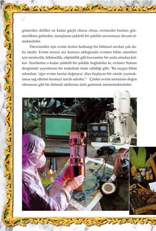 gösterilen deliller ne kadar güçlü olursa olsun, evrimciler bunlar› göz-
mezlikten gelmekte, inançlar›n› ﬂiddetli bir ﬂekilde savunmaya devam et-
mektedirler.
Darwinistler için evrim teorisi herhangi bir bilimsel savdan çok da-
ha ötedir. Evrim teorisi söz konusu oldu¤unda evrimci bilim adamlar›
için tarafs›zl›k, bilimsellik, objektiflik gibi kavramlar bir anda ortadan kal-
kar. Teorilerine o kadar ﬂiddetli bir ﬂekilde ba¤l›d›rlar ki, evrimci Nature
dergisinde yay›nlanan bir makalede ifade edildi¤i gibi; "Bu sayg›n bilim
adamlar›, 'e¤er evrim teorisi do¤ruysa' diye baﬂlayan bir cümle yazmak-
tansa sa¤ ellerini kesmeyi tercih ederler."1
Çünkü evrim teorisinin do¤ru
olmamas› gibi bir ihtimali ak›llar›na dahi getirmek istememektedirler.
14
 