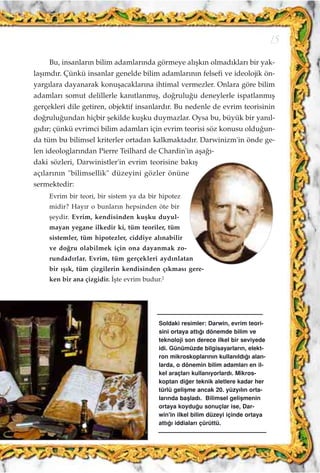 Bu, insanlar›n bilim adamlar›nda görmeye al›ﬂk›n olmad›klar› bir yak-
laﬂ›md›r. Çünkü insanlar genelde bilim adamlar›n›n felsefi ve ideolojik ön-
yarg›lara dayanarak konuﬂacaklar›na ihtimal vermezler. Onlara göre bilim
adamlar› somut delillerle kan›tlanm›ﬂ, do¤rulu¤u deneylerle ispatlanm›ﬂ
gerçekleri dile getiren, objektif insanlard›r. Bu nedenle de evrim teorisinin
do¤rulu¤undan hiçbir ﬂekilde kuﬂku duymazlar. Oysa bu, büyük bir yan›l-
g›d›r; çünkü evrimci bilim adamlar› için evrim teorisi söz konusu oldu¤un-
da tüm bu bilimsel kriterler ortadan kalkmaktad›r. Darwinizm'in önde ge-
len ideologlar›ndan Pierre Teilhard de Chardin'in aﬂa¤›-
daki sözleri, Darwinistler'in evrim teorisine bak›ﬂ
aç›lar›n›n "bilimsellik" düzeyini gözler önüne
sermektedir:
Evrim bir teori, bir sistem ya da bir hipotez
midir? Hay›r o bunlar›n hepsinden öte bir
ﬂeydir. Evrim, kendisinden kuﬂku duyul-
mayan yegane ilkedir ki, tüm teoriler, tüm
sistemler, tüm hipotezler, ciddiye al›nabilir
ve do¤ru olabilmek için ona dayanmak zo-
rundad›rlar. Evrim, tüm gerçekleri ayd›nlatan
bir ›ﬂ›k, tüm çizgilerin kendisinden ç›kmas› gere-
ken bir ana çizgidir. ‹ﬂte evrim budur.2
15
Soldaki resimler: Darwin, evrim teori-
sini ortaya att›¤› dönemde bilim ve
teknoloji son derece ilkel bir seviyede
idi. Günümüzde bilgisayarlar›n, elekt-
ron mikroskoplar›n›n kullan›ld›¤› alan-
larda, o dönemin bilim adamlar› en il-
kel araçlar› kullan›yorlard›. Mikros-
koptan di¤er teknik aletlere kadar her
türlü geliﬂme ancak 20. yüzy›l›n orta-
lar›nda baﬂlad›. Bilimsel geliﬂmenin
ortaya koydu¤u sonuçlar ise, Dar-
win'in ilkel bilim düzeyi içinde ortaya
att›¤› iddialar› çürüttü.
 