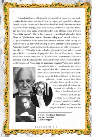 Yukar›daki al›nt›da oldu¤u gibi, Darwinistlerin evrim teorisini ifade
ederken kulland›klar› terimler de bize bu ba¤naz yaklaﬂ›m hakk›nda çok
önemli ipuçlar› vermektedir. Bu anlat›mlarda bilimsel kelimelerden ziya-
de, körü körüne ba¤l›l›¤› ifade eden s›fatlar, aç›klamalar kullan›l›r. Örne-
¤in dünyan›n önde giden evrimcilerinden G.W. Harper evrim teorisini
"metafizik inan›ﬂ"3
, Harvard'›n tan›nm›ﬂ evrimci biyologlar›ndan Ernst
Mayr ise "günümüzde insan›n dünyaya bak›ﬂ aç›s›"4
olarak adland›r›r.
20. yüzy›l›n belki de en bilinen evrimcilerinden biri olan Julian Huxley ev-
rimi "evrensel ve her yan› kaplam›ﬂ olan bir yöntem" olarak görmüﬂ ve
"gerçe¤in tümü"5
olarak adland›rm›ﬂt›r. Zaman›n›n en ünlü evrimcilerin-
den olan ve 1975'te ölümünün ard›ndan günümüzün önde gelen evrimci
genetikçileri taraf›ndan biyogrofisi haz›rlanan Theodosius Dobz-
hansky'nin evrime bak›ﬂ aç›s› de Chardin'inkini takip etmiﬂtir. Dünyan›n
tan›nm›ﬂ bilim felsefecilerinden olan Karl Popper, evrim teorisinin bilim-
sel bir teori de¤il, "metafizik bir araﬂt›rma program›"6
oldu¤unu belirtir.
Evrimcilerin tüm bu tan›mlamalar›n›n ard›n-
dan ‹ngiliz fizikçi, H.S. Lipson ise evrim teori-
sinin ﬂu anki durumunu ﬂöyle aç›klamaktad›r:
Asl›nda evrim, bir bak›ma bilimsel bir din haline
gelmiﬂtir. Hemen hemen tüm bilim
adamlar› bunu kabul etmiﬂler ve
pekço¤u da gözlemlerini ona uy-
durmak için bulgular›n› e¤ip
bükmeye haz›rlanmaktad›rlar.7
Yukar›da isimleri ge-
çen tüm bu otoritelerin Dar-
winizm'i anlat›rken kullan-
d›klar› kelimeler, kavramlar
gerçekten de dikkat çekicidir. Bu
D A R W I N ‹ Z M D ‹ N ‹
16
Sol üst : Theodosius Dobzhansky
Sa¤ üst: Ernst Mayr
Alt : Karl Popper
 