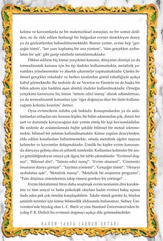 H A R U N Y A H Y A ( A D N A N O K T A R )
17
kelime ve kavramlarda ne bir matematiksel sonuçtan, ne bir somut delil-
den, ne de elde edilen herhangi bir bulgudan evrimi destekleyen deney
ya da gözlemlerden bahsedilmemektedir. Bunun yerine, evrim hep "ger-
çe¤in tümü", "her yan› kaplam›ﬂ bir ana yöntem", "tüm gerçekleri ayd›n-
latan bir ›ﬂ›k" gibi garip s›fatlarla tan›mlanmaktad›r.
Dikkat edilirse hiç kimse yerçekimi kanunu, dünyan›n dönüﬂü ya da
termodinamik kanunu için bu tip ifadeler kullanmamakta, metafizik yo-
rumlara yönelmemekte ve abart›l› ç›kar›mlar yapmamaktad›r. Çünkü bi-
limsel gerçekler ortadad›r ve herkes taraf›ndan gönül rahatl›¤›yla aç›kça
kabul görmektedir. Bu nedenle de ne Newton ne Einstein ne de baﬂka bir
bilim adam› için haddini aﬂan abart›l› ifadeler kullan›lmaktad›r. Örne¤in
yerçekimi kanununu hiç kimse "tatmin edici inan›ﬂ" olarak adland›rmaz,
ya da termodinamik kanunlar› için "e¤er do¤ruysa diye bir ifade kullana-
ca¤›ma kolumu keserim" demez.
Oysa evrimcilerin üslubu çok farkl›d›r. Konuﬂmalardan ya da anla-
t›mlardan anlaﬂ›lan söz konusu kiﬂiler, bir bilim adam›ndan çok, dinini her
ﬂart ve durumda koruyaca¤›na dair yemin etmiﬂ bir kiﬂi havas›ndad›rlar.
Bu nedenle de anlat›mlar›nda hiçbir ﬂekilde bilimsel bir metod izlenme-
mekte, bilimsel bir anlat›m kullan›lmamakt›r. Kimse yap›lan deneylerden,
elde edilen kan›tlardan bahsetmemekte, ortada metafizik ö¤eler taﬂ›yan
kelimeler ve kavramlar dolaﬂmaktad›r. Üstelik bu kiﬂiler evrim konusun-
da dünyaya gelmiﬂ olan en ﬂöhretli isimlerdir. Kullan›lan kelimeler bir ara-
ya getirildi¤indeyse ortaya çok ilginç bir tablo ç›kmaktad›r: "Evrimsel dog-
ma!", "Bilimsel din!", "Tatmin edici inanç!", "Evrim efsanesi!", "Günümüz
insan›n›n dünya görüﬂü!", "Yay›lma yöntemi!", "Gerçe¤in tümü!", "Herﬂeyi
ayd›nlatan ›ﬂ›k!", "Metafizik inan›ﬂ!", "Metafizik bir araﬂt›rma program›!",
"Tüm düﬂünce sistemlerinin takip etmesi gereken bir yörünge!"…
Evrim literatürünü biraz daha araﬂt›rsak evrim teorisinin dini karakte-
rini ve tüm sosyal ve hatta psikolojik olaylara kadar evrimci bak›ﬂ aç›s›n›
ifade eden pek çok örnekle karﬂ›laﬂabiliriz. Takdir etmek gerekir ki, böylesi
ﬂatafatl› terimler için kimse bilimsellik iddias›nda bulunamaz. Sidney Üni-
versitesi'nde biyolog olan L. C. Birch ve yine Stanford Üniversitesi'nden bi-
yolog P. R. Ehrlich bu evrimsel dogmay› aç›kça dile getirmektedirler:
 