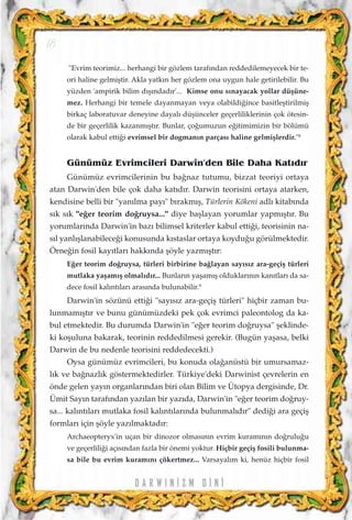 "Evrim teorimiz... herhangi bir gözlem taraf›ndan reddedilemeyecek bir te-
ori haline gelmiﬂtir. Akla yatk›n her gözlem ona uygun hale getirilebilir. Bu
yüzden 'ampirik bilim d›ﬂ›ndad›r'... Kimse onu s›nayacak yollar düﬂüne-
mez. Herhangi bir temele dayanmayan veya olabildi¤ince basitleﬂtirilmiﬂ
birkaç laboratuvar deneyine dayal› düﬂünceler geçerliliklerinin çok ötesin-
de bir geçerlilik kazanm›ﬂt›r. Bunlar, ço¤umuzun e¤itimimizin bir bölümü
olarak kabul etti¤i evrimsel bir dogman›n parças› haline gelmiﬂlerdir."8
Günümüz Evrimcileri Darwin'den Bile Daha Kat›d›r
Günümüz evrimcilerinin bu ba¤naz tutumu, bizzat teoriyi ortaya
atan Darwin'den bile çok daha kat›d›r. Darwin teorisini ortaya atarken,
kendisine belli bir "yan›lma pay›" b›rakm›ﬂ, Türlerin Kökeni adl› kitab›nda
s›k s›k "e¤er teorim do¤ruysa..." diye baﬂlayan yorumlar yapm›ﬂt›r. Bu
yorumlar›nda Darwin'in baz› bilimsel kriterler kabul etti¤i, teorisinin na-
s›l yanl›ﬂlanabilece¤i konusunda k›staslar ortaya koydu¤u görülmektedir.
Örne¤in fosil kay›tlar› hakk›nda ﬂöyle yazm›ﬂt›r:
E¤er teorim do¤ruysa, türleri birbirine ba¤layan say›s›z ara-geçiﬂ türleri
mutlaka yaﬂam›ﬂ olmal›d›r... Bunlar›n yaﬂam›ﬂ olduklar›n›n kan›tlar› da sa-
dece fosil kal›nt›lar› aras›nda bulunabilir.9
Darwin'in sözünü etti¤i "say›s›z ara-geçiﬂ türleri" hiçbir zaman bu-
lunmam›ﬂt›r ve bunu günümüzdeki pek çok evrimci paleontolog da ka-
bul etmektedir. Bu durumda Darwin'in "e¤er teorim do¤ruysa" ﬂeklinde-
ki koﬂuluna bakarak, teorinin reddedilmesi gerekir. (Bugün yaﬂasa, belki
Darwin de bu nedenle teorisini reddedecekti.)
Oysa günümüz evrimcileri, bu konuda ola¤anüstü bir umursamaz-
l›k ve ba¤nazl›k göstermektedirler. Türkiye'deki Darwinist çevrelerin en
önde gelen yay›n organlar›ndan biri olan Bilim ve Ütopya dergisinde, Dr.
Ümit Say›n taraf›ndan yaz›lan bir yaz›da, Darwin'in "e¤er teorim do¤ruy-
sa... kal›nt›lar› mutlaka fosil kal›nt›lar›nda bulunmal›d›r" dedi¤i ara geçiﬂ
formlar› için ﬂöyle yaz›lmaktad›r:
Archaeopteryx'in uçan bir dinozor olmas›n›n evrim kuram›n›n do¤rulu¤u
ve geçerlili¤i aç›s›ndan fazla bir önemi yoktur. Hiçbir geçiﬂ fosili bulunma-
sa bile bu evrim kuram›n› çökertmez... Varsayal›m ki, henüz hiçbir fosil
D A R W I N ‹ Z M D ‹ N ‹
18
 