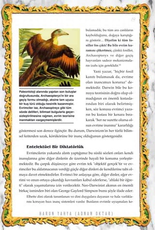 bulamad›k; bu tüm ara canl›lar›n
kayboldu¤unu, do¤aya kar›ﬂt›¤›-
n› gösterir.... Diyelim ki tüm fo-
siller fos ç›kt›! Bu bile evrim ku-
ram›n› çökertmez, çünkü fosiller,
Archaeopteryx ve di¤er geçiﬂ
hayvanlar› sadece mekanizmala-
r›n izah› için gereklidir.10
Yani yazar, "hiçbir fosil
kan›t› bulamasak da, evrime
olan inanc›m›z› koruruz" de-
mektedir. Darwin bile bu ko-
nuyu teorisinin do¤ru olup ol-
mad›¤›n›n en önemli k›stasla-
r›ndan biri olarak belirtmiﬂ-
ken, söz konusu evrimci yaza-
r›n bu k›stas› bir kenara b›ra-
karak "her ne surette olursa ol-
sun evrime inanma" kararl›l›¤›
göstermesi son derece ilginçtir. Bu durum, Darwinizm'in her türlü bilim-
sel kriterden uzak, körükörüne bir inanç oldu¤unun göstergesidir.
Entelektüel Bir Diktatörlük
Evrimcilerin yukar›da al›nt› yapt›¤›m›z bu süslü sözleri onlar› kendi
inan›ﬂlar›na göre di¤er dinlerin de üzerinde hayali bir konuma yerleﬂtir-
mektedir. Bu çarp›k düﬂünceye göre evrim tek "objektif gerçek"tir ve ev-
rimciler bu aldatmacan›n verdi¤i güçle di¤er dinleri de kendilerine tabi ol-
maya davet etmektedirler. Evrimci bir anlay›ﬂa göre, di¤er dinler, e¤er ev-
rimi ve onun ortaya ç›kard›¤› kavramlar› kabul ederlerse, "ahlaki bir ö¤re-
ti" olarak yaﬂamalar›na izin verilecektir. Neo-Darwinist ak›m›n en önemli
birkaç isminden biri olan George Gaylord Simpson bunu ﬂöyle ifade eder:
Elbette dini olarak tan›mlanan ve dini duygulara dayanan ve hala varl›kla-
r›n› koruyan baz› inanç sistemleri vard›r. Bunlar›n evrimle uyuﬂmalar› ke-
H A R U N Y A H Y A ( A D N A N O K T A R )
19
Paleontoloji alan›nda yap›lan son buluﬂlar
do¤rultusunda, Archaeopteryx'in bir ara
geçiﬂ formu olmad›¤›, aksine tam uçucu
bir kuﬂ türü oldu¤u kesinlik kazanm›ﬂt›r.
Evrimciler ise, Archaeoptreyx gibi tüm
sözde delilleri, bilimsel bulgularla geçer-
sizleﬂtirilmesine ra¤men, evrim teorisine
inanmaktan vazgeçmemiﬂlerdir.
 