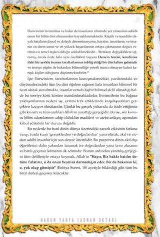 H A R U N Y A H Y A ( A D N A N O K T A R )
21
Darwinizm'in tutulma ve halen de insanlar›n zihninde yer etmesinin sebebi
onun bir bilim dini olmas›ndan kaynaklanmaktad›r. Küçük ve tesadüfe da-
yal› hatalar›n d›ﬂsal ve dolayl› determinasyonu, hayat›n, insanlar›n, ve insa-
n›n en derin umut ve en yüksek baﬂar›lar›n›n ortaya ç›kmas›n›n do¤ac› ev-
rimin en temel taﬂlar› oldu¤u addedilmektedir... Birtak›m de¤iﬂikliklere u¤-
ram›ﬂ, ancak özde hala ayn› özellikleri taﬂ›yan Darwin teorisi, kendisine
ilahi bir ﬂevkle inanan taraftarlar›n›n tebli¤ etti¤i bir din haline gelmiﬂtir
ve teoriye ﬂüphe ile bakanlar› bilimselli¤e yeterli inanc› olmayan kafas› ka-
r›ﬂ›k kiﬂiler oldu¤unu düﬂünmektedirler.13
‹ﬂte Darwinizm, taraftarlar›n›n konuﬂmalar›ndaki, yaz›lar›ndaki ve
düﬂüncelerindeki tüm bu dini ö¤elere ra¤men hala insanlara bilimsel bir
teori olarak sunulmakta, insanlar ortada hiçbir bilimsel delil olmad›¤› hal-
de bu teoriye körü körüne inand›r›lmaktad›rlar. Evrimcilerin bu ba¤naz
yaklaﬂ›mlar›n›n nedeni ise, evrimi terk ettiklerinde karﬂ›laﬂacaklar› ger-
çekten kaç›yor olmalar›d›r. Çünkü bu gerçek yukar›da da ifade etti¤imiz
gibi kainat› ve tüm canl›lar› Allah'›n yaratt›¤› gerçe¤idir. Bu ise, söz konu-
su bilim adamlar›n›n sahip olduklar› maddeci ve ateist anlay›ﬂ aç›s›ndan
kabul edilebilir bir durum de¤ildir.
Bu nedenle bu bat›l dinin dünya üzerindeki zararl› etkisinin fark›na
var›p, bat›la karﬂ› "gerçeklerden ve do¤rulardan" yana olmak, ak›l ve vic-
dan sahibi insanlar için son derece önemlidir. Bu putperest dinin ak›l d›ﬂ›
ö¤retilerini daha yak›ndan tan›mak ise do¤rulardan yana tav›r alman›n
ve bat›l› geçersiz k›lman›n ilk ad›m›d›r. Bunun ard›ndan yarat›l›ﬂ gerçe¤i-
ni tüm delilleriyle ortaya koymak, Allah'›n "Hay›r, Biz hakk› bat›l›n üs-
tüne f›rlat›r›z, o da onun beynini darmada¤›n eder. Bir de bakars›n ki,
o, yok olup gitmiﬂtir" (Enbiya Suresi, 18) ayetiyle bildirdi¤i gibi tüm bu
bat›l dinleri geçersiz k›lacakt›r.
 