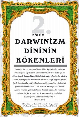 22..BBÖÖLLÜÜMM
DARWIN‹ZM
D‹N‹N‹N
KÖKENLER‹
“Socrates öncesi yaﬂayan Yunan Miletli felsefeciler kainat›n
yarat›l›ﬂ›yla ilgili evrim kavramlar›n› M›s›r ve Babil ya da
Sümer’in çok daha eski dini liderlerinden alm›ﬂlard›... Bu yüzden
evrim hiçbir ﬂekilde modern bir ’’bilimsel’’ keﬂif de¤ildir, fakat
tarih öncesi ça¤lara ait Allah karﬂ›t› dünya dininin günümüzde
yeniden canlanmas›d›r… Bu teorinin baﬂlang›c›n› Charles
Darwin ve onun yak›n atalar›na dayand›rmak adet olmas›na
ra¤men, bu fikrin temel ﬂekli, yaz›l› tarihin kendisinin
baﬂlang›c›na kadar uzanmaktad›r. “
(Ernest Abel)
(Abel, Ernest L., Ancient Views on the Origin of Life
(Farleigh: Dickinson University Press, 1973) s. 15
 