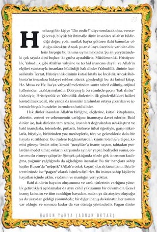 erhangi bir kiﬂiye "Din nedir?" diye sorulacak olsa, verece-
¤i cevap, büyük bir ihtimalle dinin insanlar› Allah'›n bildir-
di¤i do¤ru yola, mutlak hayra götüren ilahi kanunlar ol-
du¤u olacakt›r. Ancak ﬂu an dünya üzerinde var olan din-
lerin birço¤u bu tan›ma uymamaktad›r. ﬁu an yeryüzünde-
ki çok say›da dini baﬂl›ca iki gruba ay›rabiliriz; Müslümanl›k, Hristiyan-
l›k, Yahudilik gibi Allah'›n vahyine ve tevhid inanc›na dayal› ve Allah'›n
elçileri vas›tas›yla insanlara bildirdi¤i hak dinler (Yahudilik dininin kut-
sal kitab› Tevrat, Hristiyanl›k dininin kutsal kitab› ise ‹ncil'dir. Ancak Rab-
bimiz'in insanlara hidayet rehberi olarak gönderdi¤i bu iki kutsal kitap,
Hz. Musa ve Hz. ‹sa'ya vahyedilmelerinden sonra tahrif edilmiﬂ, orijinal
hallerinden uzaklaﬂm›ﬂlard›r. Dolay›s›yla bu cümlede geçen "hak dinler"
ifadesiyle, Hristiyanl›k ve Yahudilik dinlerinin ilk gönderildikleri halleri
kastedilmektedir), öte yanda da insanlar taraf›ndan ortaya ç›kar›lan ve iç-
lerinde birçok hurafeler bar›nd›ran bat›l dinler.
Hak dinler insanlar› Allah'›n birli¤ine, elçilerine, kutsal kitaplar›na,
ahiretin, cennet ve cehennemin varl›¤›na inanmaya davet ederler. Bat›l
dinler ise, hak dinlerin tam tersine, insanlar› do¤rulardan uzaklaﬂt›r›r ve
bat›l inançlarla, totemlerle, putlarla, binlerce tuhaf ö¤retiyle, garip itikat-
larla, büyüyle, birbirinden yoz mezheplerle, töre ve geleneklerle dolu bir
hayata sürüklerler. Bu dinlere ba¤lananlardan kimisi totemlere tapar, ki-
misi güneﬂe ibadet eder, kimisi "uzayl›lar"a inan›r, taﬂtan, tahtadan put-
lardan medet umar, onlar›n karﬂ›s›nda ayinler yapar, hediyeler sunar, on-
lar› mutlu etmeye çal›ﬂ›rlar. ﬁimﬂek çakt›¤›nda sözde gök tanr›s›n›n k›zd›-
¤›na, ya¤mur ya¤d›¤›nda da a¤lad›¤›na inan›rlar. Bu tür inançlara sahip
kiﬂiler Kuran'da "müﬂrik" (Allah'a ortak koﬂan) olarak tan›mlan›r, Bat› li-
teratüründe ise "pagan" olarak isimlendirilirler. Bu inanca sahip kiﬂilerin
hayatlar› içinde akl›n, vicdan›n ve mant›¤›n yeri yoktur.
Bat›l dinlerin hayat›n oluﬂumuna ve canl› türlerinin varl›¤›na yöne-
lik getirdikleri aç›klamalar da ayn› cahil yaklaﬂ›m›n bir devam›d›r. Genel
inan›ﬂ kainat›n ve tüm canl›l›¤›n havadan, sudan ya da ateﬂten oluﬂtu¤u
ya da uzaydan geldi¤i yönündedir, bir di¤er inan›ﬂ da kainat›n her zaman
var oldu¤u ve sonsuza kadar da var olaca¤› yönündedir. Pagan dinler
H A R U N Y A H Y A ( A D N A N O K T A R )
23
H
 