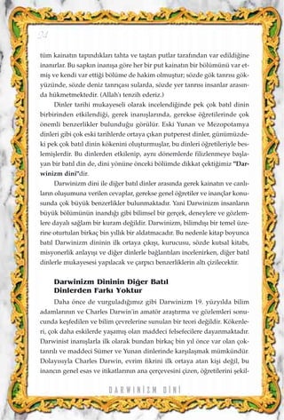 tüm kainat›n tap›nd›klar› tahta ve taﬂtan putlar taraf›ndan var edildi¤ine
inan›rlar. Bu sapk›n inan›ﬂa göre her bir put kainat›n bir bölümünü var et-
miﬂ ve kendi var etti¤i bölüme de hakim olmuﬂtur; sözde gök tanr›s› gök-
yüzünde, sözde deniz tanr›ças› sularda, sözde yer tanr›s› insanlar aras›n-
da hükmetmektedir. (Allah'› tenzih ederiz.)
Dinler tarihi mukayeseli olarak incelendi¤inde pek çok bat›l dinin
birbirinden etkilendi¤i, gerek inan›ﬂlar›nda, gerekse ö¤retilerinde çok
önemli benzerlikler bulundu¤u görülür. Eski Yunan ve Mezopotamya
dinleri gibi çok eski tarihlerde ortaya ç›kan putperest dinler, günümüzde-
ki pek çok bat›l dinin kökenini oluﬂturmuﬂlar, bu dinleri ö¤retileriyle bes-
lemiﬂlerdir. Bu dinlerden etkilenip, ayn› dönemlerde filizlenmeye baﬂla-
yan bir bat›l din de, dini yönüne önceki bölümde dikkat çekti¤imiz "Dar-
winizm dini"dir.
Darwinizm dini ile di¤er bat›l dinler aras›nda gerek kainat›n ve canl›-
lar›n oluﬂumuna verilen cevaplar, gerekse genel ö¤retiler ve inançlar konu-
sunda çok büyük benzerlikler bulunmaktad›r. Yani Darwinizm insanlar›n
büyük bölümünün inand›¤› gibi bilimsel bir gerçek, deneylere ve gözlem-
lere dayal› sa¤lam bir kuram de¤ildir. Darwinizm, bilimd›ﬂ› bir temel üze-
rine oturtulan birkaç bin y›ll›k bir aldatmacad›r. Bu nedenle kitap boyunca
bat›l Darwinizm dininin ilk ortaya ç›k›ﬂ›, kurucusu, sözde kutsal kitab›,
misyonerlik anlay›ﬂ› ve di¤er dinlerle ba¤lant›lar› incelenirken, di¤er bat›l
dinlerle mukayesesi yap›lacak ve çarp›c› benzerliklerin alt› çizilecektir.
Darwinizm Dininin Di¤er Bat›l
Dinlerden Fark› Yoktur
Daha önce de vurgulad›¤›m›z gibi Darwinizm 19. yüzy›lda bilim
adamlar›n›n ve Charles Darwin'in amatör araﬂt›rma ve gözlemleri sonu-
cunda keﬂfedilen ve bilim çevrelerine sunulan bir teori de¤ildir. Kökenle-
ri, çok daha eskilerde yaﬂam›ﬂ olan maddeci felsefecilere dayanmaktad›r.
Darwinist inan›ﬂlarla ilk olarak bundan birkaç bin y›l önce var olan çok-
tanr›l› ve maddeci Sümer ve Yunan dinlerinde karﬂ›laﬂmak mümkündür.
Dolay›s›yla Charles Darwin, evrim fikrini ilk ortaya atan kiﬂi de¤il, bu
inanc›n genel esas ve itikatlar›n›n ana çerçevesini çizen, ö¤retilerini ﬂekil-
D A R W I N ‹ Z M D ‹ N ‹
24
 