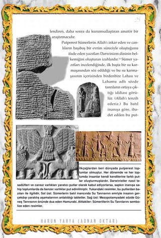H A R U N Y A H Y A ( A D N A N O K T A R )
25
lendiren, daha sonra da kurumsallaﬂt›ran amatör bir
araﬂt›rmac›d›r.
Putperest Sümerlerin Allah'› inkar eden ve can-
l›lar›n baﬂ›boﬂ bir evrim süreciyle oluﬂtu¤unu
ifade eden yaz›tlar› Darwinizm dininin bel-
kemi¤ini oluﬂturan izahlard›r.14
Sümer ya-
z›tlar› incelendi¤inde, ilk baﬂta bir su kar-
maﬂas›ndan söz edildi¤i ve bu su karma-
ﬂas›n›n içerisinden birdenbire Lahau ve
Lahamu adl› sözde
tanr›lar›n ortaya ç›k-
t›¤› iddias› görü-
lür. (Allah'› tenzih
ederiz.) Bu bat›l
inan›ﬂa göre, iba-
det edilen bu put-
‹lkça¤lardan beri dünyada putperest top-
lumlar olmuﬂtur. Her dönemde ve her top-
lumda insanlar kendi kendilerine farkl› put-
lar oluﬂturmuﬂlard›r. Darwinistler nas›l te-
sadüfleri ve cans›z varl›klar› yarat›c› putlar olarak kabul ediyorlarsa, sapk›n inan›ﬂa sa-
hip toplumlarda da benzer varl›klar put edinilmiﬂtir. Yukar›daki resimler, bu putlardan ba-
z›lar› ile ilgilidir. Sol üst: Sümerlerin bat›l inanc›nda Su Tanr›s›n›n emriyle insan›n ger-
çekd›ﬂ› yarat›l›ﬂ aﬂamalar›n›n anlat›ld›¤› tabletler. Sa¤ üst: Mezopotamyadaki sözde Gü-
neﬂ Tanr›s›n›n önünde dua eden Hamurabi. Alttakiler: Sümerlilerin Su Tanr›lar›n› sembo-
lize eden resimler.
 