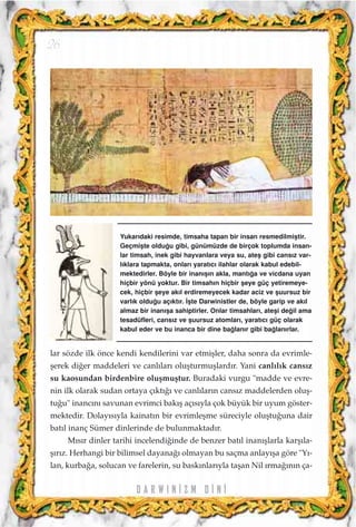 lar sözde ilk önce kendi kendilerini var etmiﬂler, daha sonra da evrimle-
ﬂerek di¤er maddeleri ve canl›lar› oluﬂturmuﬂlard›r. Yani canl›l›k cans›z
su kaosundan birdenbire oluﬂmuﬂtur. Buradaki vurgu "madde ve evre-
nin ilk olarak sudan ortaya ç›kt›¤› ve canl›lar›n cans›z maddelerden oluﬂ-
tu¤u" inanc›n› savunan evrimci bak›ﬂ aç›s›yla çok büyük bir uyum göster-
mektedir. Dolay›s›yla kainat›n bir evrimleﬂme süreciyle oluﬂtu¤una dair
bat›l inanç Sümer dinlerinde de bulunmaktad›r.
M›s›r dinler tarihi incelendi¤inde de benzer bat›l inan›ﬂlarla karﬂ›la-
ﬂ›r›z. Herhangi bir bilimsel dayana¤› olmayan bu saçma anlay›ﬂa göre "Y›-
lan, kurba¤a, solucan ve farelerin, su bask›nlar›yla taﬂan Nil ›rma¤›n›n ça-
D A R W I N ‹ Z M D ‹ N ‹
26
Yukar›daki resimde, timsaha tapan bir insan resmedilmiﬂtir.
Geçmiﬂte oldu¤u gibi, günümüzde de birçok toplumda insan-
lar timsah, inek gibi hayvanlara veya su, ateﬂ gibi cans›z var-
l›klara tapmakta, onlar› yarat›c› ilahlar olarak kabul edebil-
mektedirler. Böyle bir inan›ﬂ›n akla, mant›¤a ve vicdana uyan
hiçbir yönü yoktur. Bir timsah›n hiçbir ﬂeye güç yetiremeye-
cek, hiçbir ﬂeye ak›l erdiremeyecek kadar aciz ve ﬂuursuz bir
varl›k oldu¤u aç›kt›r. ‹ﬂte Darwinistler de, böyle garip ve ak›l
almaz bir inan›ﬂa sahiptirler. Onlar timsahlar›, ateﬂi de¤il ama
tesadüfleri, cans›z ve ﬂuursuz atomlar›, yarat›c› güç olarak
kabul eder ve bu inanca bir dine ba¤lan›r gibi ba¤lan›rlar.
 