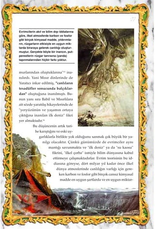 murlar›ndan oluﬂtuklar›na"15
ina-
n›l›rd›. Yani M›s›r dinlerinde de
Yarat›c› inkar edilmiﬂ, "canl›lar›n
tesadüfler sonucunda balç›klar-
dan" oluﬂtu¤una inan›lm›ﬂt›. Bu-
nun yan› s›ra Babil ve M›s›rl›lara
ait sözde yarat›l›ﬂ hikayelerinde de
"yeryüzünün ve yaﬂam›n ortaya
ç›kt›¤›na inan›lan ilk deniz" fikri
yer almaktad›r.16
Bu düﬂüncenin art›k tari-
he kar›ﬂt›¤›n› ve eski uy-
garl›klarla birlikte yok oldu¤unu sanmak çok büyük bir ya-
n›lg› olacakt›r. Çünkü günümüzde de evrimciler ayn›
mant›¤› savunmakta ve "ilk deniz" ya da "su kaosu"
fikrini, "ilkel çorba" ismiyle bilim dünyas›na kabul
ettirmeye çal›ﬂmaktad›rlar. Evrim teorisinin bu id-
dias›na göreyse, dört milyar y›l kadar önce ilkel
dünya atmosferinde canl›l›¤›n varl›¤› için gere-
ken karbon ve fosfor gibi birçok cans›z kimyasal
madde en uygun ﬂartlarda ve en uygun miktar-
27
Evrimcilerin ak›l ve bilim d›ﬂ› iddialar›na
göre, ilkel atmosferde karbon ve fosfor
gibi birçok kimyasal madde, y›ld›r›mla-
r›n, rüzgarlar›n etkisiyle en uygun mik-
tarda biraraya gelerek canl›l›¤› oluﬂtur-
muﬂtur. Gerçekte böyle bir inanc›n, put-
perestlerin rüzgar tanr›s›na (yanda)
tap›nmalar›ndan hiçbir fark› yoktur.
 