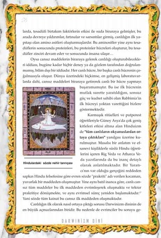 larda, tesadüfi birtak›m faktörlerin etkisi ile suda biraraya gelmiﬂler, bu
arada devreye y›ld›r›mlar, f›rt›nalar ve sars›nt›lar girmiﬂ, canl›l›¤›n ilk ya-
p›taﬂ› olan amino asitleri oluﬂturmuﬂlard›r. Bu aminositler yine ayn› tesa-
düflerin sonucunda proteinleri, bu proteinler hücreleri oluﬂturur, bu tesa-
düfler zinciri devam eder ve sonucunda insana ulaﬂ›r…
Oysa cans›z maddelerin biraraya gelerek canl›l›¤› oluﬂturabilecekle-
ri iddias›, bugüne kadar hiçbir deney ya da gözlem taraf›ndan do¤rulan-
mam›ﬂ, bilim d›ﬂ› bir iddiad›r. Her canl› hücre, bir baﬂka canl› hücrenin ço-
¤almas›yla oluﬂur. Dünya üzerindeki hiçkimse, en geliﬂmiﬂ laboratuvar-
larda dahi, cans›z maddeleri biraraya getirerek canl› bir hücre yapmay›
baﬂaramam›ﬂt›r. Bu ise ilk hücrenin
mutlak surette yarat›ld›¤›n›, sonsuz
güç ve kudret sahibi olan Rabbimiz'in
ilk hücreyi yoktan varetti¤ini bizlere
göstermektedir.
Karmaﬂ›k ritüelleri ve putperest
ö¤retileriyle Güney Asya'da çok geniﬂ
kitleleri etkisi alt›na alan Hinduizm
de "tüm canl›lar›n okyanuslardan or-
taya ç›kt›klar›" yan›lg›s› üzerine ku-
rulmuﬂtur. Masals› bir anlat›m ve ef-
sanevi kiﬂiliklerle süslü Hindu ö¤reti-
lerini içeren Rig Veda ve Atharca Ve-
da yaz›tlar›nda da bu inanç detayl›
olarak anlat›lmaktad›r. Bir Yarat›-
c›'n›n var oldu¤u gerçe¤ini reddeden
sapk›n Hindu felsefesine göre evren sözde "prakriti" ad› verilen kocaman,
yuvarlak bir maddeden oluﬂmuﬂtur. Yine ayn› bat›l inanca göre, canl› can-
s›z tüm maddeler bu ilk maddeden evrimleﬂerek oluﬂmakta ve tekrar
prakritiye dönüﬂmekte, ve ayn› evrimsel süreç yeniden baﬂlamaktad›r.17
Yani sözde tüm kainat bu cans›z ilk maddeden oluﬂmaktad›r.
Canl›l›¤›n ilk olarak nas›l ortaya ç›kt›¤› sorusu Darwinizm dininin de
en büyük açmazlar›ndan biridir. Bu nedenle de evrimciler bu soruyu ge-
D A R W I N ‹ Z M D ‹ N ‹
28
Hindulardaki sözde nehir tanr›ças›
 
