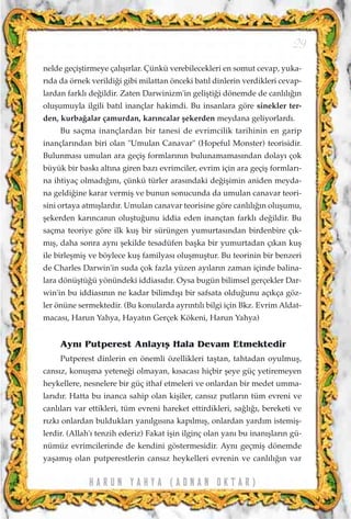 nelde geçiﬂtirmeye çal›ﬂ›rlar. Çünkü verebilecekleri en somut cevap, yuka-
r›da da örnek verildi¤i gibi milattan önceki bat›l dinlerin verdikleri cevap-
lardan farkl› de¤ildir. Zaten Darwinizm'in geliﬂti¤i dönemde de canl›l›¤›n
oluﬂumuyla ilgili bat›l inançlar hakimdi. Bu insanlara göre sinekler ter-
den, kurba¤alar çamurdan, kar›ncalar ﬂekerden meydana geliyorlard›.
Bu saçma inançlardan bir tanesi de evrimcilik tarihinin en garip
inançlar›ndan biri olan "Umulan Canavar" (Hopeful Monster) teorisidir.
Bulunmas› umulan ara geçiﬂ formlar›n›n bulunamamas›ndan dolay› çok
büyük bir bask› alt›na giren baz› evrimciler, evrim için ara geçiﬂ formlar›-
na ihtiyaç olmad›¤›n›, çünkü türler aras›ndaki de¤iﬂimin aniden meyda-
na geldi¤ine karar vermiﬂ ve bunun sonucunda da umulan canavar teori-
sini ortaya atm›ﬂlard›r. Umulan canavar teorisine göre canl›l›¤›n oluﬂumu,
ﬂekerden kar›ncan›n oluﬂtu¤unu iddia eden inançtan farkl› de¤ildir. Bu
saçma teoriye göre ilk kuﬂ bir sürüngen yumurtas›ndan birdenbire ç›k-
m›ﬂ, daha sonra ayn› ﬂekilde tesadüfen baﬂka bir yumurtadan ç›kan kuﬂ
ile birleﬂmiﬂ ve böylece kuﬂ familyas› oluﬂmuﬂtur. Bu teorinin bir benzeri
de Charles Darwin'in suda çok fazla yüzen ay›lar›n zaman içinde balina-
lara dönüﬂtü¤ü yönündeki iddias›d›r. Oysa bugün bilimsel gerçekler Dar-
win'in bu iddias›n›n ne kadar bilimd›ﬂ› bir safsata oldu¤unu aç›kça göz-
ler önüne sermektedir. (Bu konularda ayr›nt›l› bilgi için Bkz. Evrim Aldat-
macas›, Harun Yahya, Hayat›n Gerçek Kökeni, Harun Yahya)
Ayn› Putperest Anlay›ﬂ Hala Devam Etmektedir
Putperest dinlerin en önemli özellikleri taﬂtan, tahtadan oyulmuﬂ,
cans›z, konuﬂma yetene¤i olmayan, k›sacas› hiçbir ﬂeye güç yetiremeyen
heykellere, nesnelere bir güç ithaf etmeleri ve onlardan bir medet umma-
lar›d›r. Hatta bu inanca sahip olan kiﬂiler, cans›z putlar›n tüm evreni ve
canl›lar› var ettikleri, tüm evreni hareket ettirdikleri, sa¤l›¤›, bereketi ve
r›zk› onlardan bulduklar› yan›lg›s›na kap›lm›ﬂ, onlardan yard›m istemiﬂ-
lerdir. (Allah'› tenzih ederiz) Fakat iﬂin ilginç olan yan› bu inan›ﬂlar›n gü-
nümüz evrimcilerinde de kendini göstermesidir. Ayn› geçmiﬂ dönemde
yaﬂam›ﬂ olan putperestlerin cans›z heykelleri evrenin ve canl›l›¤›n var
H A R U N Y A H Y A ( A D N A N O K T A R )
29
 