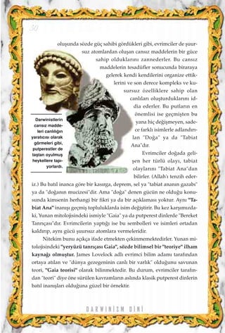 D A R W I N ‹ Z M D ‹ N ‹
oluﬂunda sözde güç sahibi gördükleri gibi, evrimciler de ﬂuur-
suz atomlardan oluﬂan cans›z maddelerin bir güce
sahip olduklar›n› zannederler. Bu cans›z
maddelerin tesadüfler sonucunda biraraya
gelerek kendi kendilerini organize ettik-
lerini ve son derece kompleks ve ku-
sursuz özelliklere sahip olan
canl›lar› oluﬂturduklar›n› id-
dia ederler. Bu putlar›n en
önemlisi ise geçmiﬂten bu
yana hiç de¤iﬂmeyen, sade-
ce farkl› isimlerle adland›r›-
lan "Do¤a" ya da "Tabiat
Ana"d›r.
Evrimciler do¤ada geli-
ﬂen her türlü olay›, tabiat
olaylar›n› "Tabiat Ana"dan
bilirler. (Allah'› tenzih eder-
iz.) Bu bat›l inanca göre bir kas›rga, deprem, sel ya "tabiat anan›n gazab›"
ya da "do¤an›n mucizesi"dir. Ama "do¤a" denen gücün ne oldu¤u konu-
sunda kimsenin herhangi bir fikri ya da bir aç›klamas› yoktur. Ayn› "Ta-
biat Ana" inan›ﬂ› geçmiﬂ topluluklarda isim de¤iﬂtirir. Bu kez karﬂ›m›zda-
ki, Yunan mitolojisindeki ismiyle "Gaia" ya da putperest dinlerde "Bereket
Tanr›ças›"d›r. Evrimcilerin yapt›¤› ise bu sembolleri ve isimleri ortadan
kald›r›p, ayn› gücü ﬂuursuz atomlara vermeleridir.
Nitekim bunu aç›kça ifade etmekten çekinmemektedirler. Yunan mi-
tolojisindeki "yeryüzü tanr›ças› Gaia", sözde bilimsel bir "teoriye" ilham
kayna¤› olmuﬂtur. James Lovelock adl› evrimci bilim adam› taraf›ndan
ortaya at›lan ve "dünya gezegeninin canl› bir varl›k" oldu¤unu savunan
teori, "Gaia teorisi" olarak bilinmektedir. Bu durum, evrimciler taraf›n-
dan "teori" diye öne sürülen kavramlar›n asl›nda klasik putperest dinlerin
bat›l inan›ﬂlar› oldu¤una güzel bir örnektir.
Darwinistlerin
cans›z madde-
leri canl›l›¤›n
yarat›c›s› olarak
görmeleri gibi,
putperestler de
taﬂtan oyulmuﬂ
heykellere tap›-
yorlard›.
30
 