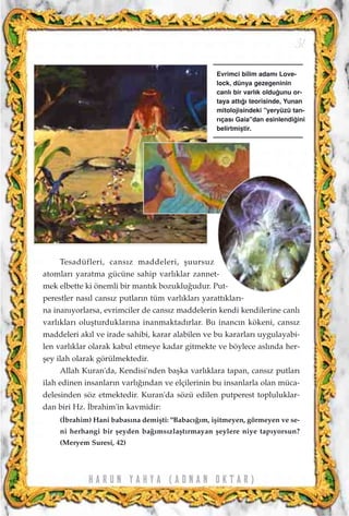 H A R U N Y A H Y A ( A D N A N O K T A R )
31
Tesadüfleri, cans›z maddeleri, ﬂuursuz
atomlar› yaratma gücüne sahip varl›klar zannet-
mek elbette ki önemli bir mant›k bozuklu¤udur. Put-
perestler nas›l cans›z putlar›n tüm varl›klar› yaratt›klar›-
na inan›yorlarsa, evrimciler de cans›z maddelerin kendi kendilerine canl›
varl›klar› oluﬂturduklar›na inanmaktad›rlar. Bu inanc›n kökeni, cans›z
maddeleri ak›l ve irade sahibi, karar alabilen ve bu kararlar› uygulayabi-
len varl›klar olarak kabul etmeye kadar gitmekte ve böylece asl›nda her-
ﬂey ilah olarak görülmektedir.
Allah Kuran'da, Kendisi'nden baﬂka varl›klara tapan, cans›z putlar›
ilah edinen insanlar›n varl›¤›ndan ve elçilerinin bu insanlarla olan müca-
delesinden söz etmektedir. Kuran'da sözü edilen putperest topluluklar-
dan biri Hz. ‹brahim'in kavmidir:
(‹brahim) Hani babas›na demiﬂti: "Babac›¤›m, iﬂitmeyen, görmeyen ve se-
ni herhangi bir ﬂeyden ba¤›ms›zlaﬂt›rmayan ﬂeylere niye tap›yorsun?
(Meryem Suresi, 42)
Evrimci bilim adam› Love-
lock, dünya gezegeninin
canl› bir varl›k oldu¤unu or-
taya att›¤› teorisinde, Yunan
mitolojisindeki "yeryüzü tan-
r›ças› Gaia"dan esinlendi¤ini
belirtmiﬂtir.
 
