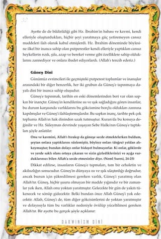 Ayette de de bildirildi¤i gibi Hz. ‹brahim'in babas› ve kavmi, kendi
elleriyle oluﬂturduklar›, hiçbir ﬂeyi yaratmaya güç yetiremeyen cans›z
maddeleri ilah olarak kabul etmiﬂlerdi. Hz. ‹brahim döneminde böylesi-
ne ilkel bir inanca sahip olan putperestler kendi elleriyle yapt›klar› cans›z
heykellerin r›z›k, ﬂifa, azap ve bereket verme gibi özelliklere sahip olduk-
lar›n› zannediyor ve onlara ibadet ediyorlard›. (Allah'› tenzih ederiz.)
Güneﬂ Dini
Günümüz evrimcileri ile geçmiﬂteki putperest toplumlar ve inan›ﬂlar
aras›ndaki bir di¤er benzerlik, her iki grubun da Güneﬂ'e tap›nmaya da-
yal› dini bir inanca sahip oluﬂudur.
Güneﬂ'e tap›nmak, tarihin en eski dönemlerinden beri var olan sap-
k›n bir inançt›r. Güneﬂ'in kendilerine ›s› ve ›ﬂ›k sa¤lad›¤›n› gören insanlar,
bu durum karﬂ›s›nda varl›klar›n› bu gökcismine borçlu olduklar› zann›na
kap›lm›ﬂlar ve Güneﬂ'i ilahlaﬂt›rm›ﬂlard›r. Bu sapk›n inanç, tarihte pek çok
toplumu Allah'›n hak dininden uzak tutmuﬂtur. Kuran'da bu konuya de-
¤inilir ve Hz. Süleyman devrinde yaﬂayan Sebe Halk›'n›n Güneﬂ'e tapt›k-
lar› ﬂöyle anlat›l›r:
Onu ve kavmini, Allah'› b›rak›p da güneﬂe secde etmektelerken buldum,
ﬂeytan onlara yapt›klar›n› süslemiﬂtir, böylece onlar› (do¤ru) yoldan al›-
koymuﬂtur; bundan dolay› onlar hidayet bulmuyorlar. Ki onlar, göklerde
ve yerde sakl› olan› ortaya ç›karan ve sizin gizlediklerinizi ve aç›¤a vur-
duklar›n›z› bilen Allah'a secde etmesinler diye. (Neml Suresi, 24-25)
Dikkat edilirse, insanlar›n Güneﬂ'e tapmalar›, tam bir cehaletin ve
ak›ls›zl›¤›n sonucudur. Güneﬂ'in dünyaya ›s› ve ›ﬂ›k ulaﬂt›rd›¤› do¤rudur,
ancak bunun için ﬂükredilmesi gereken varl›k, Güneﬂ'i yaratm›ﬂ olan
Allah't›r. Güneﬂ, hiçbir ﬂuuru olmayan bir madde y›¤›n›d›r ve bir zaman-
lar yok iken, Allah onu yoktan yaratm›ﬂt›r. Gelecekte bir gün de yak›t› tü-
kenecek ve sönüp gidecektir. Belki bundan önce Allah Güneﬂ'i yok ede-
cektir. Allah, Güneﬂ'i de, tüm di¤er gökcisimlerini de yoktan yaratm›ﬂt›r
ve dolay›s›yla tüm bu varl›klar nedeniyle övülüp yüceltilmesi gereken
Allah't›r. Bir ayette bu gerçek ﬂöyle aç›klan›r:
D A R W I N ‹ Z M D ‹ N ‹
32
 