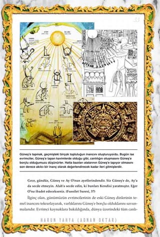 H A R U N Y A H Y A ( A D N A N O K T A R )
33
Gece, gündüz, Güneﬂ ve Ay O'nun ayetlerindendir. Siz Güneﬂ'e de, Ay'a
da secde etmeyin. Alah'a secde edin, ki bunlar› Kendisi yaratm›ﬂt›r. E¤er
O'na ibadet edecekseniz. (Fussilet Suresi, 37)
‹lginç olan, günümüzün evrimcilerinin de eski Güneﬂ dinlerinin te-
mel inanc›n› tekrarlayarak, varl›klar›n› Güneﬂ'e borçlu olduklar›n› savun-
malar›d›r. Evrimci kaynaklara bak›ld›¤›nda, dünya üzerindeki tüm canl›-
Güneﬂ'e tapmak, geçmiﬂteki birçok toplulu¤un inanc›n› oluﬂturuyordu. Bugün ise
evrimciler, Güneﬂ'e tapan kavimlerde oldu¤u gibi, canl›l›¤›n oluﬂmas›n› Güneﬂ'e
borçlu oldu¤umuzu düﬂünürler. Hatta baz›lar› atalar›n›n Güneﬂ'e tap›yor olmas›n›
son derece ak›lc› bir inanç olarak de¤erlendirecek kadar ileri gitmiﬂlerdir.
 