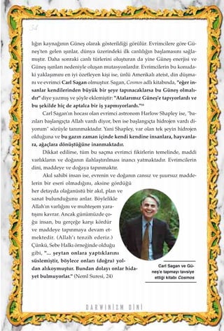 l›¤›n kayna¤›n›n Güneﬂ olarak gösterildi¤i görülür. Evrimcilere göre Gü-
neﬂ'ten gelen ›ﬂ›nlar, dünya üzerindeki ilk canl›l›¤›n baﬂlamas›n› sa¤la-
m›ﬂt›r. Daha sonraki canl› türlerini oluﬂturan da yine Güneﬂ enerjisi ve
Güneﬂ ›ﬂ›nlar› nedeniyle oluﬂan mutasyonlard›r. Evrimcilerin bu konuda-
ki yaklaﬂ›m›n› en iyi özetleyen kiﬂi ise, ünlü Amerikal› ateist, din düﬂma-
n› ve evrimci Carl Sagan olmuﬂtur. Sagan, Cosmos adlı kitabında, "e¤er in-
sanlar kendilerinden büyük bir ﬂeye tapınacaklarsa bu Güneﬂ olmalı-
dır" diye yazmıﬂ ve ﬂöyle eklemiﬂtir: "Atalarımız Güneﬂ'e tapıyorlardı ve
bu ﬂekilde hiç de aptalca bir iﬂ yapmıyorlardı."18
Carl Sagan'ın hocası olan evrimci astronom Harlow Shapley ise, "ba-
zıları baﬂlangıçta Allah vardı diyor, ben ise baﬂlangıçta hidrojen vardı di-
yorum" sözüyle tanınmaktadır. Yani Shapley, var olan tek ﬂeyin hidrojen
oldu¤una ve bu gaz›n zaman içinde kendi kendine insanlara, hayvanla-
ra, a¤açlara dönüﬂtü¤üne inanmaktadır.
Dikkat edilirse, tüm bu saçma evrimci fikirlerin temelinde, maddi
varlıkların ve do¤anın ilahlaﬂtırılması inancı yatmaktadır. Evrimcilerin
dini, maddeye ve do¤aya tapınmaktır.
Akıl sahibi insan ise, evrenin ve do¤anın cansız ve ﬂuursuz madde-
lerin bir eseri olmadı¤ını, aksine gördü¤ü
her detayda ola¤anüstü bir akıl, plan ve
sanat bulundu¤unu anlar. Böylelikle
Allah'ın varlı¤ını ve muhteﬂem yara-
tıﬂını kavrar. Ancak günümüzde ço-
¤u insan, bu gerçe¤e karﬂı kördür
ve maddeye tapınmaya devam et-
mektedir. (Allah’› tenzih ederiz.)
Çünkü, Sebe Halkı örne¤inde oldu¤u
gibi, "... ﬂeytan onlara yaptıklarını
süslemiﬂtir, böylece onları (do¤ru) yol-
dan alıkoymuﬂtur. Bundan dolayı onlar hida-
yet bulmuyorlar." (Neml Suresi, 24)
D A R W I N ‹ Z M D ‹ N ‹
34
Carl Sagan ve Gü-
neﬂ'e tapmay› tavsiye
etti¤i kitab› Cosmos
 