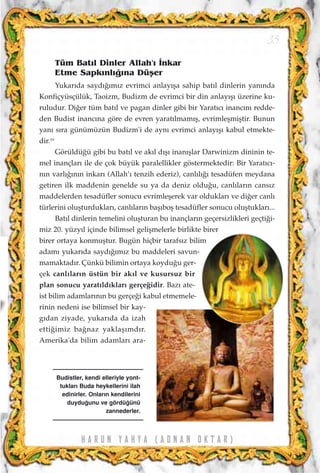 H A R U N Y A H Y A ( A D N A N O K T A R )
35
Tüm Bat›l Dinler Allah'› ‹nkar
Etme Sapk›nl›¤›na Düﬂer
Yukar›da sayd›¤›m›z evrimci anlay›ﬂa sahip bat›l dinlerin yan›nda
Konfiçyüsçülük, Taoizm, Budizm de evrimci bir din anlay›ﬂ› üzerine ku-
ruludur. Di¤er tüm bat›l ve pagan dinler gibi bir Yarat›c› inanc›n› redde-
den Budist inanc›na göre de evren yarat›lmam›ﬂ, evrimleﬂmiﬂtir. Bunun
yan› s›ra günümüzün Budizm'i de ayn› evrimci anlay›ﬂ› kabul etmekte-
dir.19
Görüldü¤ü gibi bu bat›l ve ak›l d›ﬂ› inan›ﬂlar Darwinizm dininin te-
mel inançlar› ile de çok büyük paralellikler göstermektedir: Bir Yarat›c›-
n›n varl›¤›n›n inkar› (Allah’› tenzih ederiz), canl›l›¤› tesadüfen meydana
getiren ilk maddenin genelde su ya da deniz oldu¤u, canl›lar›n cans›z
maddelerden tesadüfler sonucu evrimleﬂerek var olduklar› ve di¤er canl›
türlerini oluﬂturduklar›, canl›lar›n baﬂ›boﬂ tesadüfler sonucu oluﬂtuklar›...
Bat›l dinlerin temelini oluﬂturan bu inançlar›n geçersizlikleri geçti¤i-
miz 20. yüzy›l içinde bilimsel geliﬂmelerle birlikte birer
birer ortaya konmuﬂtur. Bugün hiçbir tarafs›z bilim
adam› yukar›da sayd›¤›m›z bu maddeleri savun-
mamaktad›r. Çünkü bilimin ortaya koydu¤u ger-
çek canl›lar›n üstün bir ak›l ve kusursuz bir
plan sonucu yarat›ld›klar› gerçe¤idir. Baz› ate-
ist bilim adamlar›n›n bu gerçe¤i kabul etmemele-
rinin nedeni ise bilimsel bir kay-
g›dan ziyade, yukar›da da izah
etti¤imiz ba¤naz yaklaﬂ›md›r.
Amerika'da bilim adamlar› ara-
Budistler, kendi elleriyle yont-
tuklar› Buda heykellerini ilah
edinirler. Onlar›n kendilerini
duydu¤unu ve gördü¤ünü
zannederler.
 