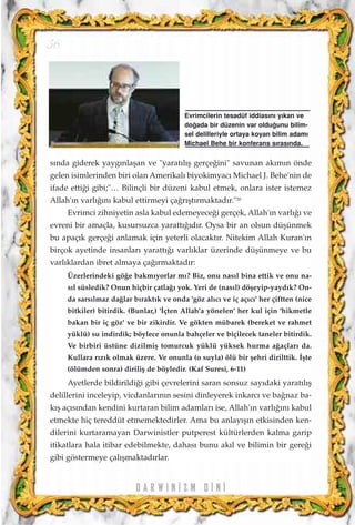 s›nda giderek yayg›nlaﬂan ve "yarat›l›ﬂ gerçe¤ini" savunan ak›m›n önde
gelen isimlerinden biri olan Amerikal› biyokimyac› Michael J. Behe'nin de
ifade etti¤i gibi;"… Bilinçli bir düzeni kabul etmek, onlara ister istemez
Allah'›n varl›¤›n› kabul ettirmeyi ça¤r›ﬂt›rmaktad›r."20
Evrimci zihniyetin asla kabul edemeyece¤i gerçek, Allah'›n varl›¤› ve
evreni bir amaçla, kusursuzca yaratt›¤›d›r. Oysa bir an olsun düﬂünmek
bu apaç›k gerçe¤i anlamak için yeterli olacakt›r. Nitekim Allah Kuran'›n
birçok ayetinde insanlar› yaratt›¤› varl›klar üzerinde düﬂünmeye ve bu
varl›klardan ibret almaya ça¤›rmaktad›r:
Üzerlerindeki gö¤e bakm›yorlar m›? Biz, onu nas›l bina ettik ve onu na-
s›l süsledik? Onun hiçbir çatla¤› yok. Yeri de (nas›l) döﬂeyip-yayd›k? On-
da sars›lmaz da¤lar b›rakt›k ve onda 'göz al›c› ve iç aç›c›' her çiftten (nice
bitkiler) bitirdik. (Bunlar,) '‹çten Allah'a yönelen' her kul için 'hikmetle
bakan bir iç göz' ve bir zikirdir. Ve gökten mübarek (bereket ve rahmet
yüklü) su indirdik; böylece onunla bahçeler ve biçilecek taneler bitirdik.
Ve birbiri üstüne dizilmiﬂ tomurcuk yüklü yüksek hurma a¤açlar› da.
Kullara r›z›k olmak üzere. Ve onunla (o suyla) ölü bir ﬂehri dirilttik. ‹ﬂte
(ölümden sonra) diriliﬂ de böyledir. (Kaf Suresi, 6-11)
Ayetlerde bildirildi¤i gibi çevrelerini saran sonsuz say›daki yarat›l›ﬂ
delillerini inceleyip, vicdanlar›n›n sesini dinleyerek inkarc› ve ba¤naz ba-
k›ﬂ aç›s›ndan kendini kurtaran bilim adamlar› ise, Allah'›n varl›¤›n› kabul
etmekte hiç tereddüt etmemektedirler. Ama bu anlay›ﬂ›n etkisinden ken-
dilerini kurtaramayan Darwinistler putperest kültürlerden kalma garip
itikatlara hala itibar edebilmekte, dahas› bunu ak›l ve bilimin bir gere¤i
gibi göstermeye çal›ﬂmaktad›rlar.
D A R W I N ‹ Z M D ‹ N ‹
Evrimcilerin tesadüf iddias›n› y›kan ve
do¤ada bir düzenin var oldu¤unu bilim-
sel delilleriyle ortaya koyan bilim adam›
Michael Behe bir konferans s›ras›nda.
36
 